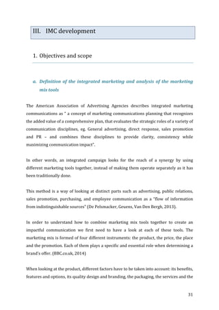   31	
  
III. IMC	
  development	
  
	
  
1. Objectives	
  and	
  scope	
  
	
  
	
  
a. Definition	
  of	
  the	
  integrated	
  marketing	
  and	
  analysis	
  of	
  the	
  marketing	
  
mix	
  tools	
  
	
  
The	
   American	
   Association	
   of	
   Advertising	
   Agencies	
   describes	
   integrated	
   marketing	
  
communications	
  as	
  “	
  a	
  concept	
  of	
  marketing	
  communications	
  planning	
  that	
  recognizes	
  
the	
  added	
  value	
  of	
  a	
  comprehensive	
  plan,	
  that	
  evaluates	
  the	
  strategic	
  roles	
  of	
  a	
  variety	
  of	
  
communication	
   disciplines,	
   eg.	
   General	
   advertising,	
   direct	
   response,	
   sales	
   promotion	
  
and	
   PR	
   –	
   and	
   combines	
   these	
   disciplines	
   to	
   provide	
   clarity,	
   consistency	
   while	
  
maximizing	
  communication	
  impact”.	
  	
  
	
  
In	
   other	
   words,	
   an	
   integrated	
   campaign	
   looks	
   for	
   the	
   reach	
   of	
   a	
   synergy	
   by	
   using	
  
different	
  marketing	
  tools	
  together,	
  instead	
  of	
  making	
  them	
  operate	
  separately	
  as	
  it	
  has	
  
been	
  traditionally	
  done.	
  	
  	
  
	
  
This	
  method	
  is	
  a	
  way	
  of	
  looking	
  at	
  distinct	
  parts	
  such	
  as	
  advertising,	
  public	
  relations,	
  
sales	
   promotion,	
   purchasing,	
   and	
   employee	
   communication	
   as	
   a	
   “flow	
   of	
   information	
  
from	
  indistinguishable	
  sources”	
  (De	
  Pelsmacker,	
  Geuens,	
  Van	
  Den	
  Bergh,	
  2013).	
  	
  	
  
	
  
In	
   order	
   to	
   understand	
   how	
   to	
   combine	
   marketing	
   mix	
   tools	
   together	
   to	
   create	
   an	
  
impactful	
   communication	
   we	
   first	
   need	
   to	
   have	
   a	
   look	
   at	
   each	
   of	
   these	
   tools.	
   The	
  
marketing	
  mix	
  is	
  formed	
  of	
  four	
  different	
  instruments:	
  the	
  product,	
  the	
  price,	
  the	
  place	
  
and	
  the	
  promotion.	
  Each	
  of	
  them	
  plays	
  a	
  specific	
  and	
  essential	
  role	
  when	
  determining	
  a	
  
brand’s	
  offer.	
  (BBC.co.uk,	
  2014)	
  
	
  
When	
  looking	
  at	
  the	
  product,	
  different	
  factors	
  have	
  to	
  be	
  taken	
  into	
  account:	
  its	
  benefits,	
  
features	
  and	
  options,	
  its	
  quality	
  design	
  and	
  branding,	
  the	
  packaging,	
  the	
  services	
  and	
  the	
  
 