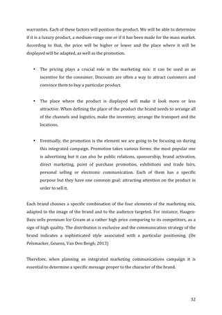   32	
  
warranties.	
  Each	
  of	
  these	
  factors	
  will	
  position	
  the	
  product.	
  We	
  will	
  be	
  able	
  to	
  determine	
  
if	
  it	
  is	
  a	
  luxury	
  product,	
  a	
  medium-­‐range	
  one	
  or	
  if	
  it	
  has	
  been	
  made	
  for	
  the	
  mass	
  market.	
  
According	
   to	
   that,	
   the	
   price	
   will	
   be	
   higher	
   or	
   lower	
   and	
   the	
   place	
   where	
   it	
   will	
   be	
  
displayed	
  will	
  be	
  adapted,	
  as	
  well	
  as	
  the	
  promotion.	
  	
  
	
  
• The	
   pricing	
   plays	
   a	
   crucial	
   role	
   in	
   the	
   marketing	
   mix:	
   it	
   can	
   be	
   used	
   as	
   an	
  
incentive	
  for	
  the	
  consumer.	
  Discounts	
  are	
  often	
  a	
  way	
  to	
  attract	
  customers	
  and	
  
convince	
  them	
  to	
  buy	
  a	
  particular	
  product.	
  	
  
	
  
• The	
   place	
   where	
   the	
   product	
   is	
   displayed	
   will	
   make	
   it	
   look	
   more	
   or	
   less	
  
attractive.	
  When	
  defining	
  the	
  place	
  of	
  the	
  product	
  the	
  brand	
  needs	
  to	
  arrange	
  all	
  
of	
  the	
  channels	
  and	
  logistics,	
  make	
  the	
  inventory,	
  arrange	
  the	
  transport	
  and	
  the	
  
locations.	
  	
  
	
  
• Eventually,	
  the	
  promotion	
  is	
  the	
  element	
  we	
  are	
  going	
  to	
  be	
  focusing	
  on	
  during	
  
this	
  integrated	
  campaign.	
  Promotion	
  takes	
  various	
  forms:	
  the	
  most	
  popular	
  one	
  
is	
  advertising	
  but	
  it	
  can	
  also	
  be	
  public	
  relations,	
  sponsorship,	
  brand	
  activation,	
  
direct	
   marketing,	
   point	
   of	
   purchase	
   promotion,	
   exhibitions	
   and	
   trade	
   fairs,	
  
personal	
   selling	
   or	
   electronic	
   communication.	
   Each	
   of	
   them	
   has	
   a	
   specific	
  
purpose	
  but	
  they	
  have	
  one	
  common	
  goal:	
  attracting	
  attention	
  on	
  the	
  product	
  in	
  
order	
  to	
  sell	
  it.	
  	
  
	
  
Each	
  brand	
  chooses	
  a	
  specific	
  combination	
  of	
  the	
  four	
  elements	
  of	
  the	
  marketing	
  mix,	
  
adapted	
  to	
  the	
  image	
  of	
  the	
  brand	
  and	
  to	
  the	
  audience	
  targeted.	
  For	
  instance,	
  Haagen-­‐
Dazs	
  sells	
  premium	
  Ice	
  Cream	
  at	
  a	
  rather	
  high	
  price	
  comparing	
  to	
  its	
  competitors,	
  as	
  a	
  
sign	
  of	
  high	
  quality.	
  The	
  distribution	
  is	
  exclusive	
  and	
  the	
  communication	
  strategy	
  of	
  the	
  
brand	
   indicates	
   a	
   sophisticated	
   style	
   associated	
   with	
   a	
   particular	
   positioning.	
   (De	
  
Pelsmacker,	
  Geuens,	
  Van	
  Den	
  Bergh,	
  2013)	
  
	
  
Therefore,	
   when	
   planning	
   an	
   integrated	
   marketing	
   communications	
   campaign	
   it	
   is	
  
essential	
  to	
  determine	
  a	
  specific	
  message	
  proper	
  to	
  the	
  character	
  of	
  the	
  brand.	
  	
  
	
  
	
  
 