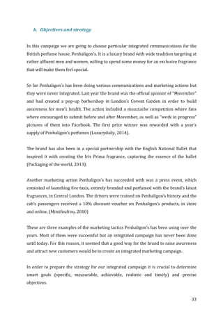  33	
  
b. Objectives	
  and	
  strategy	
  
	
  
In	
  this	
  campaign	
  we	
  are	
  going	
  to	
  choose	
  particular	
  integrated	
  communications	
  for	
  the	
  
British	
  perfume	
  house,	
  Penhaligon’s.	
  It	
  is	
  a	
  luxury	
  brand	
  with	
  wide	
  tradition	
  targeting	
  at	
  
rather	
  affluent	
  men	
  and	
  women,	
  willing	
  to	
  spend	
  some	
  money	
  for	
  an	
  exclusive	
  fragrance	
  
that	
  will	
  make	
  them	
  feel	
  special.	
  	
  
	
  
So	
  far	
  Penhaligon’s	
  has	
  been	
  doing	
  various	
  communications	
  and	
  marketing	
  actions	
  but	
  
they	
  were	
  never	
  integrated.	
  Last	
  year	
  the	
  brand	
  was	
  the	
  official	
  sponsor	
  of	
  “Movember”	
  
and	
   had	
   created	
   a	
   pop-­‐up	
   barbershop	
   in	
   London’s	
   Covent	
   Garden	
   in	
   order	
   to	
   build	
  
awareness	
  for	
  men’s	
  health.	
  The	
  action	
  included	
  a	
  moustache	
  competition	
  where	
  fans	
  
where	
  encouraged	
  to	
  submit	
  before	
  and	
  after	
  Movember,	
  as	
  well	
  as	
  “work	
  in	
  progress”	
  
pictures	
   of	
   them	
   into	
   Facebook.	
   The	
   first	
   prize	
   winner	
   was	
   rewarded	
   with	
   a	
   year’s	
  
supply	
  of	
  Penhaligon’s	
  perfumes	
  (Luxurydaily,	
  2014).	
  	
  
	
  
The	
  brand	
  has	
  also	
  been	
  in	
  a	
  special	
  partnership	
  with	
  the	
  English	
  National	
  Ballet	
  that	
  
inspired	
   it	
   with	
   creating	
   the	
   Iris	
   Prima	
   fragrance,	
   capturing	
   the	
   essence	
   of	
   the	
   ballet	
  
(Packaging	
  of	
  the	
  world,	
  2013).	
  
	
  
Another	
   marketing	
   action	
   Penhaligon’s	
   has	
   succeeded	
   with	
   was	
   a	
   press	
   event,	
   which	
  
consisted	
  of	
  launching	
  five	
  taxis,	
  entirely	
  branded	
  and	
  perfumed	
  with	
  the	
  brand’s	
  latest	
  
fragrances,	
  in	
  Central	
  London.	
  The	
  drivers	
  were	
  trained	
  on	
  Penhaligon’s	
  history	
  and	
  the	
  
cab’s	
  passengers	
  received	
  a	
  10%	
  discount	
  voucher	
  on	
  Penhaligon’s	
  products,	
  in	
  store	
  
and	
  online.	
  (Mimifoufrou,	
  2010)	
  
	
  
These	
  are	
  three	
  examples	
  of	
  the	
  marketing	
  tactics	
  Penhaligon’s	
  has	
  been	
  using	
  over	
  the	
  
years.	
  Most	
  of	
  them	
  were	
  successful	
  but	
  an	
  integrated	
  campaign	
  has	
  never	
  been	
  done	
  
until	
  today.	
  For	
  this	
  reason,	
  it	
  seemed	
  that	
  a	
  good	
  way	
  for	
  the	
  brand	
  to	
  raise	
  awareness	
  
and	
  attract	
  new	
  customers	
  would	
  be	
  to	
  create	
  an	
  integrated	
  marketing	
  campaign.	
  	
  	
  
	
  
In	
  order	
  to	
  prepare	
  the	
  strategy	
  for	
  our	
  integrated	
  campaign	
  it	
  is	
  crucial	
  to	
  determine	
  
smart	
   goals	
   (specific,	
   measurable,	
   achievable,	
   realistic	
   and	
   timely)	
   and	
   precise	
  
objectives.	
  
 