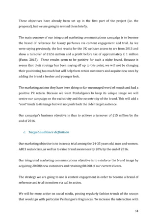   34	
  
These	
   objectives	
   have	
   already	
   been	
   set	
   up	
   in	
   the	
   first	
   part	
   of	
   the	
   project	
   (i.e.	
   the	
  
proposal),	
  but	
  we	
  are	
  going	
  to	
  remind	
  them	
  briefly.	
  	
  
	
  
The	
  main	
  purpose	
  of	
  our	
  integrated	
  marketing	
  communications	
  campaign	
  is	
  to	
  become	
  
the	
   brand	
   of	
   reference	
   for	
   luxury	
   perfumes	
   via	
   content	
   engagement	
   and	
   trial.	
   As	
   we	
  
were	
  saying	
  previously,	
  the	
  last	
  results	
  for	
  the	
  UK	
  we	
  have	
  access	
  to	
  are	
  from	
  2013	
  and	
  
show	
  a	
  turnover	
  of	
  £12.6	
  million	
  and	
  a	
  profit	
  before	
  tax	
  of	
  approximately	
  £	
  1	
  million	
  
(Fame,	
   2015).	
   	
   These	
   results	
   seem	
   to	
   be	
   positive	
   for	
   such	
   a	
   niche	
   brand.	
   Because	
   it	
  
seems	
  that	
  their	
  strategy	
  has	
  been	
  paying	
  off	
  up	
  to	
  this	
  point,	
  we	
  will	
  not	
  be	
  changing	
  
their	
  positioning	
  too	
  much	
  but	
  will	
  help	
  them	
  retain	
  customers	
  and	
  acquire	
  new	
  ones	
  by	
  
adding	
  the	
  brand	
  a	
  fresher	
  and	
  younger	
  look.	
  	
  
	
  
The	
  marketing	
  actions	
  they	
  have	
  been	
  doing	
  so	
  far	
  encouraged	
  word	
  of	
  mouth	
  and	
  had	
  a	
  
positive	
   PR	
   return.	
   Because	
   we	
   want	
   Penhaligon’s	
   to	
   keep	
   its	
   unique	
   image	
   we	
   will	
  
centre	
  our	
  campaign	
  on	
  the	
  exclusivity	
  and	
  the	
  eccentricity	
  of	
  the	
  brand.	
  This	
  will	
  add	
  a	
  
“cool”	
  touch	
  to	
  its	
  image	
  but	
  will	
  not	
  push	
  back	
  the	
  older	
  target	
  audience.	
  
	
  
Our	
  campaign’s	
  business	
  objective	
  is	
  thus	
  to	
  achieve	
  a	
  turnover	
  of	
  £15	
  million	
  by	
  the	
  
end	
  of	
  2016.	
  
	
  
c. Target	
  audience	
  definition	
  
	
  
Our	
  marketing	
  objective	
  is	
  to	
  increase	
  trial	
  among	
  the	
  24-­‐35	
  years	
  old,	
  men	
  and	
  women,	
  
ABC1	
  social	
  class,	
  as	
  well	
  as	
  to	
  raise	
  brand	
  awareness	
  by	
  20%	
  by	
  the	
  end	
  of	
  2016.	
  
	
  
Our	
  integrated	
  marketing	
  communications	
  objective	
  is	
  to	
  reinforce	
  the	
  brand	
  image	
  by	
  
acquiring	
  20.000	
  new	
  customers	
  and	
  retaining	
  80.000	
  of	
  our	
  current	
  clients.	
  
	
  
The	
  strategy	
  we	
  are	
  going	
  to	
  use	
  is	
  content	
  engagement	
  in	
  order	
  to	
  become	
  a	
  brand	
  of	
  
reference	
  and	
  trial	
  incentives	
  via	
  call	
  to	
  action.	
  
	
  
We	
  will	
  be	
  more	
  active	
  on	
  social	
  media,	
  posting	
  regularly	
  fashion	
  trends	
  of	
  the	
  season	
  
that	
  would	
  go	
  with	
  particular	
  Penhaligon’s	
  fragrances.	
  To	
  increase	
  the	
  interaction	
  with	
  
 
