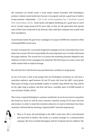   35	
  
the	
   customers	
   we	
   would	
   create	
   a	
   social	
   media	
   contest	
   rewarded	
   with	
   Penhaligon’s	
  
products.	
  Indeed,	
  social	
  media	
  have	
  become	
  very	
  popular	
  and	
  are	
  a	
  good	
  way	
  to	
  build	
  a	
  
brand-­‐customer	
   relationship	
   -­‐	
   11%	
   of	
   the	
   world	
   population	
   has	
   a	
   Facebook	
   account	
  
(The	
  social	
  skinny,	
  2012).	
  	
  Social	
  media	
  and	
  digital	
  marketing	
  are	
  a	
  good	
  way	
  to	
  reach	
  
out	
  to	
  “young”	
  target	
  group	
  (24-­‐35	
  years	
  old),	
  as	
  they	
  are	
  the	
  generation	
  that	
  spends	
  
most	
  of	
  their	
  time	
  connected	
  to	
  the	
  Internet,	
  often	
  with	
  their	
  computer	
  but	
  usually	
  with	
  
their	
  smartphone.	
  	
  
	
  
As	
  previously	
  stated,	
  the	
  goal	
  of	
  our	
  campaign	
  is	
  to	
  acquire	
  20.000	
  new	
  customers	
  while	
  
retaining	
  80.000	
  current	
  ones.	
  	
  
	
   	
  
In	
  order	
  to	
  prepare	
  for	
  a	
  successful	
  integrated	
  campaign	
  several	
  crucial	
  steps	
  have	
  to	
  be	
  
taken	
  into	
  account.	
  The	
  first	
  and	
  probably	
  the	
  most	
  important	
  one	
  is	
  to	
  fully	
  understand	
  
the	
  target	
  audience.	
  The	
  second	
  one	
  is	
  to	
  choose	
  the	
  marketing	
  channels	
  adapted	
  to	
  this	
  
audience	
  in	
  order	
  for	
  the	
  campaign	
  to	
  be	
  impactful.	
  The	
  third	
  step	
  is	
  to	
  create	
  a	
  clear	
  and	
  
stable	
  content	
  with	
  an	
  explicit	
  message.	
  
	
  
We	
  will	
  start	
  here	
  with	
  the	
  first	
  step	
  and	
  determine	
  carefully	
  our	
  target	
  group.	
  	
  
	
  
As	
  yet,	
  if	
  we	
  have	
  a	
  look	
  at	
  the	
  people	
  that	
  use	
  Penhaligon’s	
  perfumes	
  we	
  will	
  have	
  a	
  
masculine	
   audience,	
   aged	
   between	
   40	
   and	
   59	
   years	
   old,	
   from	
   the	
   ABC1	
   social	
   grade.	
  
Their	
  place	
  of	
  living	
  is	
  most	
  probably	
  London	
  or	
  another	
  large	
  British	
  city,	
  they	
  will	
  be	
  
on	
  the	
  right	
  wing	
  in	
  politics,	
  and	
  they	
  will	
  have	
  a	
  monthly	
  spare	
  of	
  £1000	
  pounds	
  or	
  
more	
  (YouGov	
  Profiler,	
  2015).	
  	
  
	
  
This	
  is	
  how	
  a	
  typical	
  Penhaligon’s	
  customer	
  would	
  look.	
  As	
  we	
  do	
  not	
  want	
  to	
  reposition	
  
the	
  brand	
  too	
  much	
  we	
  will	
  do	
  some	
  customer	
  retention	
  among	
  35-­‐54	
  years	
  old	
  men	
  
and	
  women.	
  In	
  order	
  to	
  make	
  this	
  retention	
  coherent,	
  we	
  need	
  to	
  determine	
  how	
  these	
  
customers	
  will	
  look	
  like	
  by	
  choosing	
  a	
  ‘typical	
  profile”	
  from	
  this	
  target	
  group.	
  
	
  
• Mary	
  is	
  37	
  years	
  old	
  and	
  belongs	
  to	
  the	
  ABC1	
  social	
  class.	
  She	
  is	
  well-­‐educated	
  
and	
  interested	
  in	
  fashion.	
  She	
  works	
  as	
  a	
  project	
  manager	
  in	
  a	
  communication	
  
company.	
  She	
  lives	
  in	
  South	
  Kensington	
  with	
  her	
  husband	
  and	
  two	
  children.	
  She	
  
 
