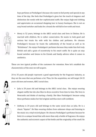   36	
  
buys	
  perfumes	
  at	
  Penhaligon’s	
  because	
  she	
  wants	
  to	
  feel	
  pretty	
  and	
  special	
  at	
  any	
  
time	
  of	
  the	
  day.	
  She	
  feels	
  that	
  Penhaligon’s	
  gives	
  her	
  the	
  touch	
  of	
  elegance	
  and	
  
distinction	
  she	
  needs	
  with	
  her	
  sophisticated	
  outfit.	
  She	
  enjoys	
  high-­‐end	
  clothing	
  
and	
  appreciates	
  an	
  occasional	
  shopping	
  tour	
  in	
  luxury	
  boutiques.	
  She	
  is	
  not	
  an	
  
easy	
  brand	
  switcher	
  and	
  looks	
  for	
  a	
  brand	
  she	
  will	
  fall	
  in	
  love	
  with	
  and	
  trust.	
  	
  
	
  
• Henry	
   is	
   52	
   years,	
   belongs	
   to	
   the	
   ABC1	
   social	
   class	
   and	
   lives	
   in	
   Chelsea.	
   He	
   is	
  
married	
   with	
   children.	
   He	
   is	
   rather	
   conservative.	
   He	
   wants	
   to	
   look	
   good	
   and	
  
serious	
   but	
   trusts	
   his	
   wife	
   with	
   his	
   clothes	
   and	
   perfumes.	
   He	
   chooses	
  
Penhaligon’s	
   because	
   he	
   trusts	
   the	
   authenticity	
   of	
   the	
   brand	
   as	
   well	
   as	
   its	
  
“Britishness”.	
  He	
  enjoys	
  Penhaligon’s	
  perfumes	
  because	
  they	
  make	
  him	
  feel	
  truly	
  
British	
   and	
   add	
   a	
   grain	
   of	
   eccentricity	
   to	
   his	
   smart	
   outfit.	
   He	
   is	
   quite	
   an	
   easy	
  
brand	
   switcher	
   and	
   listens	
   to	
   his	
   friends	
   and	
   family	
   advices	
   when	
   it	
   comes	
   to	
  
aesthetics.	
  	
  
	
  
These	
   are	
   two	
   typical	
   profiles	
   of	
   the	
   customers	
   for	
   retention.	
   Now	
   let’s	
   establish	
   the	
  
characteristics	
  of	
  the	
  ones	
  we	
  will	
  acquire.	
  
	
  
24	
  to	
  35	
  years	
  old	
  people	
  represent	
  a	
  good	
  opportunity	
  for	
  the	
  fragrance	
  industry,	
  as	
  
they	
  are	
  the	
  ones	
  that	
  use	
  perfumes	
  a	
  lot.	
  Thus,	
  for	
  the	
  acquisition,	
  we	
  will	
  target	
  24-­‐35	
  
years	
  old	
  men	
  and	
  women,	
  ABC1	
  social	
  class.	
  
	
  
• Julia	
  is	
  29	
  years	
  old	
  and	
  belongs	
  to	
  the	
  ABC1	
  social	
  class.	
  	
  She	
  enjoys	
  wearing	
  
elegant	
  outfits	
  but	
  she	
  also	
  likes	
  to	
  dress	
  eccentric	
  from	
  time	
  to	
  time.	
  She	
  lives	
  in	
  
Newcastle	
  and	
  thinks	
  of	
  starting	
  a	
  family.	
  She	
  likes	
  Penhaligon’s	
  because	
  using	
  
these	
  perfumes	
  makes	
  her	
  feel	
  original	
  and	
  thus	
  more	
  self-­‐confident.	
  	
  
	
  
• Anthony	
   is	
   24	
   years	
   old	
   and	
   belongs	
   to	
   the	
   same	
   social	
   class	
   as	
   Julia.	
   He	
   is	
   a	
  
classic	
  “hipster”.	
  He	
  likes	
  wearing	
  clothes	
  from	
  unknown	
  shops	
  and	
  listening	
  to	
  
the	
  music	
  on	
  a	
  vinyl	
  record	
  player.	
  He	
  chooses	
  Penhaligon’s	
  perfumes	
  because	
  he	
  
feels	
  it	
  is	
  a	
  unique	
  brand	
  that	
  sells	
  more	
  than	
  only	
  a	
  bottle	
  of	
  fragrance.	
  He	
  enjoys	
  
the	
  authentic	
  and	
  eccentric	
  aspect	
  of	
  the	
  bottle	
  and	
  the	
  originality	
  of	
  the	
  smell.	
  He	
  
 