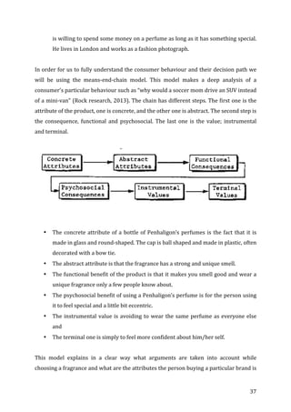   37	
  
is	
  willing	
  to	
  spend	
  some	
  money	
  on	
  a	
  perfume	
  as	
  long	
  as	
  it	
  has	
  something	
  special.	
  
He	
  lives	
  in	
  London	
  and	
  works	
  as	
  a	
  fashion	
  photograph.	
  
	
  
In	
  order	
  for	
  us	
  to	
  fully	
  understand	
  the	
  consumer	
  behaviour	
  and	
  their	
  decision	
  path	
  we	
  
will	
   be	
   using	
   the	
   means-­‐end-­‐chain	
   model.	
   This	
   model	
   makes	
   a	
   deep	
   analysis	
   of	
   a	
  
consumer’s	
  particular	
  behaviour	
  such	
  as	
  “why	
  would	
  a	
  soccer	
  mom	
  drive	
  an	
  SUV	
  instead	
  
of	
  a	
  mini-­‐van”	
  (Rock	
  research,	
  2013).	
  The	
  chain	
  has	
  different	
  steps.	
  The	
  first	
  one	
  is	
  the	
  
attribute	
  of	
  the	
  product,	
  one	
  is	
  concrete,	
  and	
  the	
  other	
  one	
  is	
  abstract.	
  The	
  second	
  step	
  is	
  
the	
   consequence,	
   functional	
   and	
   psychosocial.	
   The	
   last	
   one	
   is	
   the	
   value;	
   instrumental	
  
and	
  terminal.	
  	
  
	
  
	
  
	
  
	
  
• The	
  concrete	
  attribute	
  of	
  a	
  bottle	
  of	
  Penhaligon’s	
  perfumes	
  is	
  the	
  fact	
  that	
  it	
  is	
  
made	
  in	
  glass	
  and	
  round-­‐shaped.	
  The	
  cap	
  is	
  ball	
  shaped	
  and	
  made	
  in	
  plastic,	
  often	
  
decorated	
  with	
  a	
  bow	
  tie.	
  	
  
• The	
  abstract	
  attribute	
  is	
  that	
  the	
  fragrance	
  has	
  a	
  strong	
  and	
  unique	
  smell.	
  	
  
• The	
  functional	
  benefit	
  of	
  the	
  product	
  is	
  that	
  it	
  makes	
  you	
  smell	
  good	
  and	
  wear	
  a	
  
unique	
  fragrance	
  only	
  a	
  few	
  people	
  know	
  about.	
  	
  
• The	
  psychosocial	
  benefit	
  of	
  using	
  a	
  Penhaligon’s	
  perfume	
  is	
  for	
  the	
  person	
  using	
  
it	
  to	
  feel	
  special	
  and	
  a	
  little	
  bit	
  eccentric.	
  	
  
• The	
  instrumental	
  value	
  is	
  avoiding	
  to	
  wear	
  the	
  same	
  perfume	
  as	
  everyone	
  else	
  
and	
  	
  
• The	
  terminal	
  one	
  is	
  simply	
  to	
  feel	
  more	
  confident	
  about	
  him/her	
  self.	
  
	
  
This	
   model	
   explains	
   in	
   a	
   clear	
   way	
   what	
   arguments	
   are	
   taken	
   into	
   account	
   while	
  
choosing	
  a	
  fragrance	
  and	
  what	
  are	
  the	
  attributes	
  the	
  person	
  buying	
  a	
  particular	
  brand	
  is	
  
 