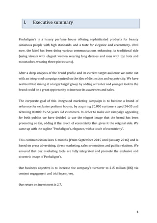   4	
  
I. Executive	
  summary	
  
	
  
Penhaligon’s	
   is	
   a	
   luxury	
   perfume	
   house	
   offering	
   sophisticated	
   products	
   for	
   beauty	
  
conscious	
  people	
  with	
  high	
  standards,	
  and	
  a	
  taste	
  for	
  elegance	
  and	
  eccentricity.	
  Until	
  
now,	
   the	
   label	
   has	
   been	
   doing	
   various	
   communications	
   enhancing	
   its	
   traditional	
   side	
  
(using	
   visuals	
   with	
   elegant	
   women	
   wearing	
   long	
   dresses	
   and	
   men	
   with	
   top	
   hats	
   and	
  
moustaches,	
  wearing	
  three-­‐pieces	
  suits).	
  
	
  
After	
  a	
  deep	
  analysis	
  of	
  the	
  brand	
  profile	
  and	
  its	
  current	
  target	
  audience	
  we	
  came	
  out	
  
with	
  an	
  integrated	
  campaign	
  centred	
  on	
  the	
  idea	
  of	
  distinction	
  and	
  eccentricity.	
  We	
  have	
  
realized	
  that	
  aiming	
  at	
  a	
  larger	
  target	
  group	
  by	
  adding	
  a	
  fresher	
  and	
  younger	
  look	
  to	
  the	
  
brand	
  could	
  be	
  a	
  great	
  opportunity	
  to	
  increase	
  its	
  awareness	
  and	
  sales.	
  
	
  
The	
   corporate	
   goal	
   of	
   this	
   integrated	
   marketing	
   campaign	
   is	
   to	
   become	
   a	
   brand	
   of	
  
reference	
  for	
  exclusive	
  perfume	
  houses,	
  by	
  acquiring	
  20.000	
  customers	
  aged	
  24-­‐35	
  and	
  
retaining	
  80.000	
  35-­‐54	
  years	
  old	
  customers.	
  In	
  order	
  to	
  make	
  our	
  campaign	
  appealing	
  
for	
   both	
   publics	
   we	
   have	
   decided	
   to	
   use	
   the	
   elegant	
   image	
   that	
   the	
   brand	
   has	
   been	
  
promoting	
  so	
  far,	
  adding	
  it	
  the	
  touch	
  of	
  eccentricity	
  that	
  gives	
  it	
  the	
  original	
  side.	
  We	
  
came	
  up	
  with	
  the	
  tagline	
  “Penhaligon’s,	
  elegance,	
  with	
  a	
  touch	
  of	
  eccentricity”.	
  	
  
	
  
This	
  communication	
  lasts	
  6	
  months	
  (From	
  September	
  2015	
  until	
  January	
  2016)	
  and	
  is	
  
based	
  on	
  press	
  advertising,	
  direct	
  marketing,	
  sales	
  promotions	
  and	
  public	
  relations.	
  We	
  
ensured	
   that	
   our	
   marketing	
   tools	
   are	
   fully	
   integrated	
   and	
   promote	
   the	
   exclusive	
   and	
  
eccentric	
  image	
  of	
  Penhaligon’s.	
  	
  
	
  
Our	
   business	
   objective	
   is	
   to	
   increase	
   the	
   company’s	
   turnover	
   to	
   £15	
   million	
   (UK)	
   via	
  
content	
  engagement	
  and	
  trial	
  incentives.	
  	
  
	
  
Our	
  return	
  on	
  investment	
  is	
  2.7.	
  
	
   	
  
 