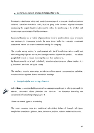   40	
  
2. Communication	
  and	
  campaign	
  strategy	
  
	
  
	
  
In	
  order	
  to	
  establish	
  an	
  integrated	
  marketing	
  campaign,	
  it	
  is	
  necessary	
  to	
  choose	
  among	
  
different	
  communication	
  tools	
  those,	
  that	
  are	
  going	
  to	
  be	
  the	
  most	
  appropriate	
  when	
  
addressing	
  the	
  targeted	
  audience,	
  in	
  order	
  to	
  outline	
  the	
  positioning	
  of	
  the	
  product	
  and	
  
the	
  message	
  communicated	
  by	
  the	
  campaign.	
  
	
  
Successful	
  brands	
  use	
  a	
  variety	
  of	
  promotional	
  tools	
  to	
  position	
  their	
  value	
  proposals	
  
and	
   products	
   in	
   consumers’	
   minds.	
   By	
   using	
   these	
   tools,	
   they	
   manage	
   to	
   connect	
  
consumers’	
  values’	
  with	
  those	
  communicated	
  by	
  the	
  company.	
  	
  
	
  
The	
  popular	
  saying	
  stating,	
  “a	
  good	
  product	
  sells	
  itself”	
  is	
  only	
  true	
  when	
  an	
  efficient	
  
marketing	
  campaign	
  and	
  a	
  clear	
  positioning	
  statement	
  support	
  this	
  product.	
  	
  This	
  is	
  how	
  
people	
  link	
  brands	
  to	
  values,	
  choosing	
  the	
  ones	
  they	
  feel	
  close	
  to.	
  	
  
Eg.	
  Benetton	
  achieved	
  a	
  high	
  visibility	
  by	
  showing	
  advertisements	
  related	
  to	
  diversity.	
  
(Gbadamosi,	
  Nwakwo,	
  Bathgate,	
  2013).	
  
	
  
The	
  ideal	
  way	
  to	
  make	
  a	
  campaign	
  work	
  is	
  to	
  combine	
  several	
  communication	
  tools	
  that,	
  
when	
  activated	
  together,	
  deliver	
  a	
  coherent	
  message.	
  
	
  
a. Analysis	
  of	
  the	
  marketing	
  channels	
  
	
  
Advertising	
  is	
  composed	
  of	
  impersonal	
  messages	
  communicated	
  to	
  inform,	
  persuade	
  or	
  
remind	
   consumers	
   about	
   products	
   and	
   services.	
   The	
   company	
   initiating	
   the	
  
advertisement	
  is	
  in	
  charge	
  of	
  paying	
  for	
  it.	
  	
  
	
  
There	
  are	
  several	
  types	
  of	
  advertising.	
  	
  
	
  
The	
   most	
   common	
   ones	
   are	
   traditional	
   advertising	
   delivered	
   through	
   television,	
  
magazines,	
  newspapers,	
  posters,	
  radio,	
  billboards,	
  cinema,	
  vehicles	
  and	
  transit	
  boards.	
  
	
  
 