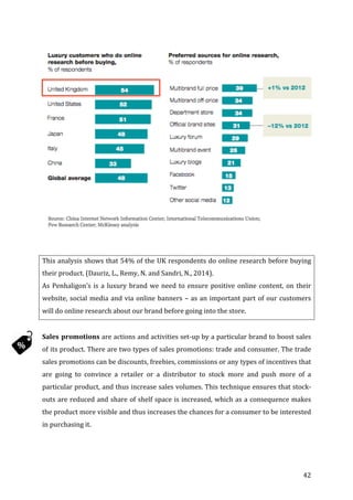   42	
  
	
  
	
  
	
  
	
  
	
  
	
  
	
  
	
  
	
  
	
  
	
  
	
  
	
  
	
  
	
  
	
  
	
  
This	
  analysis	
  shows	
  that	
  54%	
  of	
  the	
  UK	
  respondents	
  do	
  online	
  research	
  before	
  buying	
  
their	
  product.	
  (Dauriz,	
  L.,	
  Remy,	
  N.	
  and	
  Sandri,	
  N.,	
  2014).	
  
As	
  Penhaligon’s	
  is	
  a	
  luxury	
  brand	
  we	
  need	
  to	
  ensure	
  positive	
  online	
  content,	
  on	
  their	
  
website,	
  social	
  media	
  and	
  via	
  online	
  banners	
  –	
  as	
  an	
  important	
  part	
  of	
  our	
  customers	
  
will	
  do	
  online	
  research	
  about	
  our	
  brand	
  before	
  going	
  into	
  the	
  store.	
  	
  
	
  
Sales	
  promotions	
  are	
  actions	
  and	
  activities	
  set-­‐up	
  by	
  a	
  particular	
  brand	
  to	
  boost	
  sales	
  
of	
  its	
  product.	
  There	
  are	
  two	
  types	
  of	
  sales	
  promotions:	
  trade	
  and	
  consumer.	
  The	
  trade	
  
sales	
  promotions	
  can	
  be	
  discounts,	
  freebies,	
  commissions	
  or	
  any	
  types	
  of	
  incentives	
  that	
  
are	
   going	
   to	
   convince	
   a	
   retailer	
   or	
   a	
   distributor	
   to	
   stock	
   more	
   and	
   push	
   more	
   of	
   a	
  
particular	
  product,	
  and	
  thus	
  increase	
  sales	
  volumes.	
  This	
  technique	
  ensures	
  that	
  stock-­‐
outs	
  are	
  reduced	
  and	
  share	
  of	
  shelf	
  space	
  is	
  increased,	
  which	
  as	
  a	
  consequence	
  makes	
  
the	
  product	
  more	
  visible	
  and	
  thus	
  increases	
  the	
  chances	
  for	
  a	
  consumer	
  to	
  be	
  interested	
  
in	
  purchasing	
  it.	
  	
  
	
  
 