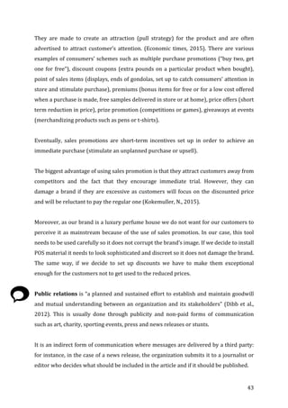   43	
  
They	
   are	
   made	
   to	
   create	
   an	
   attraction	
   (pull	
   strategy)	
   for	
   the	
   product	
   and	
   are	
   often	
  
advertised	
  to	
  attract	
  customer’s	
  attention.	
  (Economic	
  times,	
  2015).	
  There	
  are	
  various	
  
examples	
  of	
  consumers’	
  schemes	
  such	
  as	
  multiple	
  purchase	
  promotions	
  (“buy	
  two,	
  get	
  
one	
  for	
  free”),	
  discount	
  coupons	
  (extra	
  pounds	
  on	
  a	
  particular	
  product	
  when	
  bought),	
  
point	
  of	
  sales	
  items	
  (displays,	
  ends	
  of	
  gondolas,	
  set	
  up	
  to	
  catch	
  consumers’	
  attention	
  in	
  
store	
  and	
  stimulate	
  purchase),	
  premiums	
  (bonus	
  items	
  for	
  free	
  or	
  for	
  a	
  low	
  cost	
  offered	
  
when	
  a	
  purchase	
  is	
  made,	
  free	
  samples	
  delivered	
  in	
  store	
  or	
  at	
  home),	
  price	
  offers	
  (short	
  
term	
  reduction	
  in	
  price),	
  prize	
  promotion	
  (competitions	
  or	
  games),	
  giveaways	
  at	
  events	
  
(merchandizing	
  products	
  such	
  as	
  pens	
  or	
  t-­‐shirts).	
  	
  
	
  
Eventually,	
   sales	
   promotions	
   are	
   short-­‐term	
   incentives	
   set	
   up	
   in	
   order	
   to	
   achieve	
   an	
  
immediate	
  purchase	
  (stimulate	
  an	
  unplanned	
  purchase	
  or	
  upsell).	
  	
  
	
  
The	
  biggest	
  advantage	
  of	
  using	
  sales	
  promotion	
  is	
  that	
  they	
  attract	
  customers	
  away	
  from	
  
competitors	
   and	
   the	
   fact	
   that	
   they	
   encourage	
   immediate	
   trial.	
   However,	
   they	
   can	
  
damage	
  a	
  brand	
  if	
  they	
  are	
  excessive	
  as	
  customers	
  will	
  focus	
  on	
  the	
  discounted	
  price	
  
and	
  will	
  be	
  reluctant	
  to	
  pay	
  the	
  regular	
  one	
  (Kokemuller,	
  N.,	
  2015).	
  	
  
	
  
Moreover,	
  as	
  our	
  brand	
  is	
  a	
  luxury	
  perfume	
  house	
  we	
  do	
  not	
  want	
  for	
  our	
  customers	
  to	
  
perceive	
  it	
  as	
  mainstream	
  because	
  of	
  the	
  use	
  of	
  sales	
  promotion.	
  In	
  our	
  case,	
  this	
  tool	
  
needs	
  to	
  be	
  used	
  carefully	
  so	
  it	
  does	
  not	
  corrupt	
  the	
  brand’s	
  image.	
  If	
  we	
  decide	
  to	
  install	
  
POS	
  material	
  it	
  needs	
  to	
  look	
  sophisticated	
  and	
  discreet	
  so	
  it	
  does	
  not	
  damage	
  the	
  brand.	
  
The	
   same	
   way,	
   if	
   we	
   decide	
   to	
   set	
   up	
   discounts	
   we	
   have	
   to	
   make	
   them	
   exceptional	
  
enough	
  for	
  the	
  customers	
  not	
  to	
  get	
  used	
  to	
  the	
  reduced	
  prices.	
  
	
  
Public	
  relations	
  is	
  “a	
  planned	
  and	
  sustained	
  effort	
  to	
  establish	
  and	
  maintain	
  goodwill	
  
and	
  mutual	
  understanding	
  between	
  an	
  organization	
  and	
  its	
  stakeholders”	
  (Dibb	
  et	
  al.,	
  
2012).	
   This	
   is	
   usually	
   done	
   through	
   publicity	
   and	
   non-­‐paid	
   forms	
   of	
   communication	
  
such	
  as	
  art,	
  charity,	
  sporting	
  events,	
  press	
  and	
  news	
  releases	
  or	
  stunts.	
  	
  
	
  
It	
  is	
  an	
  indirect	
  form	
  of	
  communication	
  where	
  messages	
  are	
  delivered	
  by	
  a	
  third	
  party:	
  
for	
  instance,	
  in	
  the	
  case	
  of	
  a	
  news	
  release,	
  the	
  organization	
  submits	
  it	
  to	
  a	
  journalist	
  or	
  
editor	
  who	
  decides	
  what	
  should	
  be	
  included	
  in	
  the	
  article	
  and	
  if	
  it	
  should	
  be	
  published.	
  
 