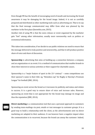   44	
  
	
  
Even	
  though	
  PR	
  has	
  the	
  benefit	
  of	
  encouraging	
  word	
  of	
  mouth	
  and	
  increasing	
  the	
  brand	
  
awareness	
   it	
   may	
   be	
   damaging	
   for	
   the	
   brand	
   image.	
   Indeed,	
   it	
   is	
   not	
   as	
   carefully	
  
prepared	
  and	
  distributed	
  as	
  other	
  marketing	
  tools	
  such	
  as	
  advertising	
  are.	
  That	
  is	
  to	
  say	
  
that	
   the	
   final	
   message	
   communicated	
   may	
   differ	
   from	
   what	
   was	
   planned	
   by	
   the	
  
marketer	
  in	
  the	
  first	
  place	
  (knowthis.com,	
  2015).	
  	
  
Another	
  risk	
  of	
  using	
  PR	
  is	
  that	
  the	
  news	
  release	
  or	
  event	
  organized	
  by	
  the	
  marketer	
  
gets	
   “lost”	
   among	
   other	
   information,	
   usually	
   more	
   newsworthy	
   such	
   as	
   politics	
   or	
  
economical	
  information.	
  
	
  
This	
  taken	
  into	
  consideration,	
  if	
  we	
  decide	
  to	
  use	
  public	
  relations	
  we	
  need	
  to	
  ensure	
  that	
  
the	
  message	
  delivered	
  is	
  truly	
  positive	
  and	
  newsworthy,	
  and	
  that	
  it	
  will	
  produce	
  positive	
  
share	
  of	
  voice	
  and	
  share	
  of	
  discussion.	
  
	
  
Sponsorship	
  is	
  advertising	
  that	
  aims	
  at	
  building-­‐up	
  a	
  connection	
  between	
  a	
  company	
  
and	
  an	
  organization	
  or	
  an	
  event.	
  It	
  is	
  a	
  method	
  of	
  communication	
  that	
  enables	
  brands	
  to	
  
show	
  their	
  interest	
  in	
  various	
  activities	
  or	
  their	
  support	
  for	
  charitable	
  causes.	
  	
  
	
  
Sponsorship	
  is	
  a	
  “major	
  feature	
  of	
  sport	
  in	
  the	
  21st	
  century”	
  –	
  some	
  competitions	
  use	
  
their	
  sponsor’s	
  name	
  in	
  their	
  title:	
  eg.	
  “Heineken	
  cup”	
  for	
  Rugby	
  or	
  Barclay’s	
  Premium	
  
League”	
  for	
  football	
  (BBC,	
  2014).	
  
	
  
Sponsoring	
  an	
  event	
  serves	
  the	
  brand	
  as	
  it	
  increases	
  its	
  publicity	
  and	
  status	
  and	
  relates	
  
to	
   success.	
   It	
   is	
   a	
   good	
   way	
   to	
   ensure	
   share	
   of	
   voice	
   and	
   increase	
   sales.	
   However,	
  
sponsoring	
  an	
  event	
  that	
  is	
  not	
  appropriate	
  for	
  the	
  brand	
  may	
  damage	
  its	
  image	
  and	
  
thus	
  the	
  reputation	
  (BBC,	
  2014).	
  
	
  
Direct	
  marketing	
  is	
  a	
  communication	
  tool	
  that	
  uses	
  a	
  personal	
  approach	
  to	
  customers	
  
by	
  sending	
  mass-­‐mailings	
  via	
  post,	
  emails	
  or	
  text	
  messages	
  to	
  customer	
  groups.	
  It	
  is	
  a	
  
good	
  way	
  to	
  build	
  a	
  relationship	
  with	
  the	
  client,	
  as	
  the	
  advertisements	
  sent	
  via	
  direct	
  
marketing	
  are	
  adapted	
  to	
  their	
  audience.	
  It	
  can	
  however	
  have	
  a	
  negative	
  impact	
  when	
  
the	
  communication	
  is	
  to	
  recurrent,	
  because	
  the	
  brand	
  can	
  annoy	
  the	
  customer.	
  Indeed,	
  
 