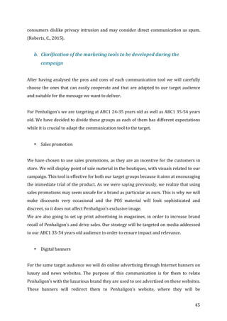   45	
  
consumers	
  dislike	
  privacy	
  intrusion	
  and	
  may	
  consider	
  direct	
  communication	
  as	
  spam.	
  
(Roberts,	
  C.,	
  2015).	
  
	
  
b. Clarification	
  of	
  the	
  marketing	
  tools	
  to	
  be	
  developed	
  during	
  the	
  
campaign	
  
	
  
After	
  having	
  analysed	
  the	
  pros	
  and	
  cons	
  of	
  each	
  communication	
  tool	
  we	
  will	
  carefully	
  
choose	
  the	
  ones	
  that	
  can	
  easily	
  cooperate	
  and	
  that	
  are	
  adapted	
  to	
  our	
  target	
  audience	
  
and	
  suitable	
  for	
  the	
  message	
  we	
  want	
  to	
  deliver.	
  
	
  
For	
  Penhaligon’s	
  we	
  are	
  targeting	
  at	
  ABC1	
  24-­‐35	
  years	
  old	
  as	
  well	
  as	
  ABC1	
  35-­‐54	
  years	
  
old.	
  We	
  have	
  decided	
  to	
  divide	
  these	
  groups	
  as	
  each	
  of	
  them	
  has	
  different	
  expectations	
  
while	
  it	
  is	
  crucial	
  to	
  adapt	
  the	
  communication	
  tool	
  to	
  the	
  target.	
  
	
  
• Sales	
  promotion	
  
	
  
We	
  have	
  chosen	
  to	
  use	
  sales	
  promotions,	
  as	
  they	
  are	
  an	
  incentive	
  for	
  the	
  customers	
  in	
  
store.	
  We	
  will	
  display	
  point	
  of	
  sale	
  material	
  in	
  the	
  boutiques,	
  with	
  visuals	
  related	
  to	
  our	
  
campaign.	
  This	
  tool	
  is	
  effective	
  for	
  both	
  our	
  target	
  groups	
  because	
  it	
  aims	
  at	
  encouraging	
  
the	
  immediate	
  trial	
  of	
  the	
  product.	
  As	
  we	
  were	
  saying	
  previously,	
  we	
  realize	
  that	
  using	
  
sales	
  promotions	
  may	
  seem	
  unsafe	
  for	
  a	
  brand	
  as	
  particular	
  as	
  ours.	
  This	
  is	
  why	
  we	
  will	
  
make	
   discounts	
   very	
   occasional	
   and	
   the	
   POS	
   material	
   will	
   look	
   sophisticated	
   and	
  
discreet,	
  so	
  it	
  does	
  not	
  affect	
  Penhaligon’s	
  exclusive	
  image.	
  
We	
  are	
  also	
  going	
  to	
  set	
  up	
  print	
  advertising	
  in	
  magazines,	
  in	
  order	
  to	
  increase	
  brand	
  
recall	
  of	
  Penhaligon’s	
  and	
  drive	
  sales.	
  Our	
  strategy	
  will	
  be	
  targeted	
  on	
  media	
  addressed	
  
to	
  our	
  ABC1	
  35-­‐54	
  years	
  old	
  audience	
  in	
  order	
  to	
  ensure	
  impact	
  and	
  relevance.	
  
	
  	
  
• Digital	
  banners	
  
	
  
For	
  the	
  same	
  target	
  audience	
  we	
  will	
  do	
  online	
  advertising	
  through	
  Internet	
  banners	
  on	
  
luxury	
   and	
   news	
   websites.	
   The	
   purpose	
   of	
   this	
   communication	
   is	
   for	
   them	
   to	
   relate	
  
Penhaligon’s	
  with	
  the	
  luxurious	
  brand	
  they	
  are	
  used	
  to	
  see	
  advertised	
  on	
  these	
  websites.	
  
These	
   banners	
   will	
   redirect	
   them	
   to	
   Penhaligon’s	
   website,	
   where	
   they	
   will	
   be	
  
 
