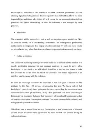   46	
  
encouraged	
   to	
   subscribe	
   to	
   the	
   newsletter	
   in	
   order	
   to	
   receive	
   promotions.	
   We	
   are	
  
choosing	
  digital	
  marketing	
  because	
  it	
  is	
  less	
  expensive	
  than	
  its	
  traditional	
  form	
  but	
  more	
  
impactful	
  than	
  traditional	
  advertising.	
  We	
  will	
  ensure	
  for	
  our	
  communications	
  to	
  look	
  
premium	
   and	
   appear	
   occasionally,	
   so	
   that	
   the	
   customer	
   is	
   not	
   annoyed	
   by	
   their	
  
presence.	
  	
  
	
  
• Newsletter	
  
	
  
The	
  newsletter	
  will	
  be	
  sent	
  as	
  direct	
  mail	
  to	
  both	
  our	
  target	
  groups	
  as	
  people	
  from	
  24	
  to	
  
55	
  years-­‐old	
  spend	
  a	
  lot	
  of	
  time	
  reading	
  their	
  emails.	
  This	
  technique	
  is	
  a	
  good	
  way	
  to	
  
send	
  personal	
  messages	
  and	
  thus	
  engage	
  with	
  the	
  customer.	
  We	
  will	
  send	
  these	
  emails	
  
occasionally	
  and	
  only	
  when	
  there	
  is	
  a	
  special	
  event	
  or	
  promotion	
  to	
  communicate	
  about.	
  
	
  
• Mobile	
  application	
  
	
  
The	
  last	
  direct	
  marketing	
  technique	
  we	
  shall	
  make	
  use	
  of	
  consists	
  in	
  the	
  creation	
  of	
  a	
  
mobile	
   application	
   designed	
   for	
   our	
   younger	
   audience	
   in	
   order	
   to	
   drive	
   sales.	
  
Penhaligon’s	
  is	
  perceived	
  as	
  an	
  “old	
  school”	
  brand	
  but	
  it	
  also	
  has	
  this	
  eccentric	
  looks	
  
that	
   we	
   want	
   to	
   use	
   in	
   order	
   to	
   attract	
   our	
   audience.	
   The	
   mobile	
   application	
   is	
   an	
  
excellent	
  way	
  to	
  engage	
  with	
  the	
  customer.	
  	
  
	
  
In	
   order	
   to	
   encourage	
   customers	
   to	
   download	
   it,	
   we	
   shall	
   give	
   a	
   discount	
   on	
   the	
  
products	
   to	
   the	
   first	
   100	
   persons	
   downloading	
   the	
   app.	
   We	
   know	
   indeed	
   that	
  
Penhaligon’s	
  have	
  already	
  been	
  giving-­‐out	
  discounts,	
  when	
  they	
  did	
  the	
  scented	
  taxis	
  
communication	
   action	
   (Marie	
   Claire,	
   2010)	
   :	
   five	
   perfumed	
   cabs	
   were	
   circulating	
   in	
  
London,	
  driven	
  by	
  experts	
  that	
  gave	
  their	
  customers	
  advices	
  about	
  fragrances	
  as	
  well	
  as	
  
10%	
  rebate	
  coupons	
  on	
  Penhaligon’s	
  products.	
  This	
  action	
  increased	
  share	
  of	
  voice	
  and	
  
strongly	
  built-­‐up	
  brand	
  awareness.	
  	
  
	
  
This	
   shows	
   that	
   a	
   luxury	
   brand	
   such	
   as	
   Penhaligon’s	
   is	
   able	
   to	
   make	
   use	
   of	
   discount	
  
actions,	
   which	
   are	
   more	
   often	
   applied	
   for	
   the	
   mass	
   market,	
   -­‐yet	
   without	
   losing	
   its	
  
outstanding	
  image.	
  	
  
	
  
 