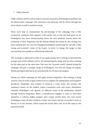   47	
  
• Public	
  relations	
  
	
  
Public	
  relations	
  will	
  be	
  used	
  in	
  order	
  to	
  increase	
  awareness	
  of	
  Penhaligon’s	
  perfume	
  and	
  
the	
   #beeccentric	
   campaign.	
   The	
   awareness	
   and	
   advocacy	
   will	
   be	
   driven	
   through	
   the	
  
press	
  release	
  as	
  well	
  as	
  exclusive	
  events.	
  
	
  
These	
   tools	
   help	
   us	
   communicate	
   the	
   key-­‐message	
   of	
   the	
   campaign,	
   that	
   a	
   little	
  
eccentricity	
   combined	
   with	
   elegance	
   is	
   the	
   perfect	
   mix	
   to	
   feel	
   and	
   look	
   great.	
   So	
   far	
  
Penhaligon’s	
   has	
   been	
   communicating	
   about	
   the	
   new	
   products	
   launch,	
   about	
   the	
  
exclusivity	
   of	
   their	
   fragrances	
   and	
   the	
   history	
   behind	
   the	
   brand.	
   As	
   this	
   strategy	
   has	
  
been	
  working	
  fine,	
  we	
  won’t	
  be	
  changing	
  Penhaligon’s	
  positioning	
  but	
  will	
  add	
  a	
  little	
  
‘young	
   and	
   eccentric”	
   vision	
   of	
   the	
   brand	
   –in	
   order	
   to	
   change	
   the	
   image	
   to	
   date	
  
perceived	
  by	
  some	
  people	
  as	
  a	
  little	
  bit	
  old	
  fashioned.	
  	
  
	
  
This	
  message	
  is	
  addressed	
  to	
  both	
  of	
  our	
  target	
  groups	
  but	
  is	
  aiming	
  at	
  attracting	
  the	
  
younger	
  part	
  of	
  the	
  audience	
  (24	
  to	
  35),	
  maintaining	
  the	
  image	
  that	
  has	
  been	
  working	
  
for	
  the	
  older	
  part	
  at	
  the	
  same	
  time.	
  This	
  way,	
  the	
  “eccentric	
  touch”	
  relayed	
  during	
  the	
  
campaign	
   will	
   give	
   a	
   younger	
   image	
   to	
   Penhaligon’s,	
   but	
   will	
   not	
   change	
   its	
   elegant,	
  
British	
  perception	
  that	
  had	
  so	
  far	
  convinced	
  the	
  35-­‐54	
  years	
  old	
  category.	
  	
  
	
  
During	
   our	
   whole	
   campaign	
   we	
   will	
   apply	
   vertical	
   integration.	
   This	
   strategy	
   is	
   being	
  
used	
  by	
  a	
  firm	
  in	
  order	
  to	
  gain	
  control	
  over	
  its	
  suppliers	
  by	
  making	
  them	
  work	
  together	
  
(producer,	
   wholesaler	
   and	
   retailer)	
   to	
   build-­‐up	
   a	
   value	
   chain	
   and	
   increase	
   the	
  
company’s	
   power	
   on	
   the	
   market,	
   reduce	
   transaction	
   costs	
   and	
   secure	
   distribution	
  
channels.	
   Penhaligon’s	
   will	
   operate	
   on	
   different	
   levels	
   of	
   the	
   distribution	
   channel	
  
through	
   forward	
   integration.	
   When	
   a	
   manufacturer	
   engages	
   in	
   sales	
   or	
   after-­‐sales	
  
industries,	
   it	
   achieves	
   higher	
   margins	
   and	
   a	
   larger	
   market	
   share.	
   For	
   such	
   reason	
  
Penhaligon’s	
  only	
  sell	
  their	
  products	
  at	
  their	
  own	
  stores	
  and	
  not	
  via	
  retailers	
  (such	
  as	
  
Boots)	
   or	
   on	
   the	
   Internet,	
   which	
   means	
   the	
   brand	
   takes	
   care	
   of	
   all	
   the	
   steps	
   in	
   the	
  
process	
  by	
  itself.	
  	
  
	
  
 