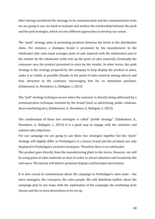   48	
  
After	
  having	
  considered	
  the	
  message	
  to	
  be	
  communicated	
  and	
  the	
  communication	
  tools	
  
we	
  are	
  going	
  to	
  use,	
  we	
  need	
  to	
  evaluate	
  and	
  analyse	
  the	
  relationship	
  between	
  the	
  push	
  
and	
  the	
  pull	
  strategies,	
  which	
  are	
  two	
  different	
  approaches	
  to	
  develop	
  our	
  action.	
  	
  
	
  
The	
  “push”	
  strategy	
  aims	
  at	
  promoting	
  products	
  between	
  the	
  levels	
  in	
  the	
  distribution	
  
chain.	
   For	
   instance,	
   a	
   shampoo	
   brand	
   is	
   promoted	
   by	
   the	
   manufacturer	
   to	
   the	
  
wholesaler	
  (the	
  sales	
  team	
  arranges	
  point	
  of	
  sale	
  material	
  with	
  the	
  wholesales)	
  and	
  to	
  
the	
  retailer	
  by	
  the	
  wholesaler	
  (who	
  sets	
  up	
  the	
  point	
  of	
  sales	
  material).	
  Eventually	
  the	
  
consumer	
  sees	
  the	
  product	
  presented	
  in	
  store	
  by	
  the	
  retailer.	
  In	
  other	
  terms,	
  the	
  push	
  
strategy	
  is	
  the	
  strategy	
  prepared	
  by	
  the	
  company	
  to	
  help	
  display	
  the	
  product	
  in	
  store,	
  
make	
  it	
  as	
  visible	
  as	
  possible	
  (thanks	
  to	
  the	
  point	
  of	
  sales	
  material	
  among	
  others)	
  and	
  
thus	
   attractive	
   to	
   the	
   customer,	
   encouraging	
   him	
   for	
   an	
   immediate	
   purchase.	
  
(Gdabamosi,	
  A.,	
  Nwankwo,	
  S.,	
  Bathgate,	
  I.,	
  2013)	
  
	
  
The	
  “pull”	
  strategy	
  technique	
  occurs	
  when	
  the	
  customer	
  is	
  directly	
  being	
  addressed	
  by	
  a	
  
communication	
  technique	
  initiated	
  by	
  the	
  brand	
  (such	
  as	
  advertising,	
  public	
  relations,	
  
direct	
  marketing	
  etc.).	
  (Gdabamosi,	
  A.,	
  Nwankwo,	
  S.,	
  Bathgate,	
  I.,	
  2013)	
  
	
  
The	
   combination	
   of	
   these	
   two	
   strategies	
   is	
   called	
   “profile	
   strategy”.	
   (Gdabamosi,	
   A.,	
  
Nwankwo,	
   S.,	
   Bathgate,	
   I.,	
   2013)	
   It	
   is	
   a	
   good	
   way	
   to	
   engage	
   with	
   the	
   customer	
   and	
  
achieve	
  sales	
  objectives.	
  	
  
For	
   our	
   campaign	
   we	
   are	
   going	
   to	
   use	
   these	
   two	
   strategies	
   together	
   but	
   the	
   “push”	
  
strategy	
  will	
  slightly	
  differ	
  as	
  Penhaligon’s	
  is	
  a	
  luxury	
  brand	
  and	
  the	
  products	
  are	
  only	
  
displayed	
  in	
  Penhaligon’s	
  exclusive	
  boutiques.	
  Therefore	
  there	
  is	
  no	
  wholesaler.	
  	
  
The	
  product	
  goes	
  directly	
  from	
  the	
  manufacturing	
  plant	
  to	
  the	
  stores.	
  However,	
  we	
  will	
  
be	
  using	
  point	
  of	
  sales	
  materials	
  in	
  store	
  in	
  order	
  to	
  attract	
  attention	
  and	
  incentivize	
  the	
  
end-­‐users.	
  The	
  factory	
  will	
  deliver	
  premium	
  displays	
  and	
  boutique	
  decorations.	
  	
  
	
  
It	
  is	
  also	
  crucial	
  to	
  communicate	
  about	
  the	
  campaign	
  to	
  Penhaligon’s	
  sales	
  team	
  –	
  the	
  
store	
   managers,	
   the	
   conveyers,	
   the	
   sales	
   people.	
   We	
   will	
   distribute	
   leaflets	
   about	
   the	
  
campaign	
  plan	
  to	
  our	
  team,	
  with	
  the	
  explanation	
  of	
  the	
  campaign,	
  the	
  marketing	
  tools	
  
chosen	
  and	
  the	
  in	
  store	
  decorations	
  to	
  be	
  set	
  up.	
  
 