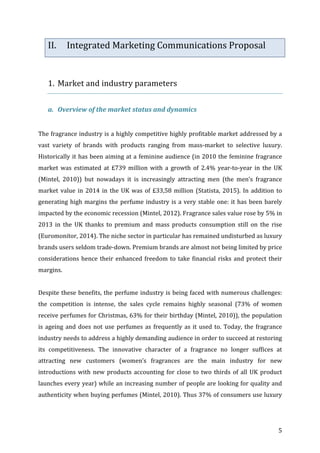   5	
  
II. Integrated	
  Marketing	
  Communications	
  Proposal	
  
	
  
	
  
1. Market	
  and	
  industry	
  parameters	
  
	
  
a. Overview	
  of	
  the	
  market	
  status	
  and	
  dynamics	
  
	
  
The	
  fragrance	
  industry	
  is	
  a	
  highly	
  competitive	
  highly	
  profitable	
  market	
  addressed	
  by	
  a	
  
vast	
   variety	
   of	
   brands	
   with	
   products	
   ranging	
   from	
   mass-­‐market	
   to	
   selective	
   luxury.	
  	
  
Historically	
  it	
  has	
  been	
  aiming	
  at	
  a	
  feminine	
  audience	
  (in	
  2010	
  the	
  feminine	
  fragrance	
  
market	
   was	
   estimated	
   at	
   £739	
   million	
   with	
   a	
   growth	
   of	
   2.4%	
   year-­‐to-­‐year	
   in	
   the	
   UK	
  
(Mintel,	
   2010))	
   but	
   nowadays	
   it	
   is	
   increasingly	
   attracting	
   men	
   (the	
   men’s	
   fragrance	
  
market	
  value	
  in	
  2014	
  in	
  the	
  UK	
  was	
  of	
  £33,58	
  million	
  (Statista,	
  2015).	
  In	
  addition	
  to	
  
generating	
  high	
  margins	
  the	
  perfume	
  industry	
  is	
  a	
  very	
  stable	
  one:	
  it	
  has	
  been	
  barely	
  
impacted	
  by	
  the	
  economic	
  recession	
  (Mintel,	
  2012).	
  Fragrance	
  sales	
  value	
  rose	
  by	
  5%	
  in	
  
2013	
   in	
   the	
   UK	
   thanks	
   to	
   premium	
   and	
   mass	
   products	
   consumption	
   still	
   on	
   the	
   rise	
  
(Euromonitor,	
  2014).	
  The	
  niche	
  sector	
  in	
  particular	
  has	
  remained	
  undisturbed	
  as	
  luxury	
  
brands	
  users	
  seldom	
  trade-­‐down.	
  Premium	
  brands	
  are	
  almost	
  not	
  being	
  limited	
  by	
  price	
  
considerations	
  hence	
  their	
  enhanced	
  freedom	
  to	
  take	
  financial	
  risks	
  and	
  protect	
  their	
  
margins.	
  	
  
	
  
Despite	
  these	
  benefits,	
  the	
  perfume	
  industry	
  is	
  being	
  faced	
  with	
  numerous	
  challenges:	
  
the	
   competition	
   is	
   intense,	
   the	
   sales	
   cycle	
   remains	
   highly	
   seasonal	
   (73%	
   of	
   women	
  
receive	
  perfumes	
  for	
  Christmas,	
  63%	
  for	
  their	
  birthday	
  (Mintel,	
  2010)),	
  the	
  population	
  
is	
  ageing	
  and	
  does	
  not	
  use	
  perfumes	
  as	
  frequently	
  as	
  it	
  used	
  to.	
  Today,	
  the	
  fragrance	
  
industry	
  needs	
  to	
  address	
  a	
  highly	
  demanding	
  audience	
  in	
  order	
  to	
  succeed	
  at	
  restoring	
  
its	
   competitiveness.	
   The	
   innovative	
   character	
   of	
   a	
   fragrance	
   no	
   longer	
   suffices	
   at	
  
attracting	
   new	
   customers	
   (women’s	
   fragrances	
   are	
   the	
   main	
   industry	
   for	
   new	
  
introductions	
  with	
  new	
  products	
  accounting	
  for	
  close	
  to	
  two	
  thirds	
  of	
  all	
  UK	
  product	
  
launches	
  every	
  year)	
  while	
  an	
  increasing	
  number	
  of	
  people	
  are	
  looking	
  for	
  quality	
  and	
  
authenticity	
  when	
  buying	
  perfumes	
  (Mintel,	
  2010).	
  Thus	
  37%	
  of	
  consumers	
  use	
  luxury	
  
 