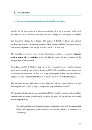   50	
  
3. IMC	
  delivery	
  
	
  
a. Communication	
  tools	
  developed	
  during	
  the	
  campaign	
  
	
  
	
  
In	
  order	
  for	
  the	
  integrated	
  marketing	
  communications	
  delivery	
  to	
  be	
  clearly	
  understood	
  
we	
   need	
   to	
   recall	
   the	
   main	
   message	
   and	
   the	
   strategy	
   we	
   are	
   going	
   to	
   develop.	
  
	
  
Our	
   long-­‐term	
   strategy	
   is	
   to	
   become	
   the	
   number	
   1	
   brand	
   for	
   luxury	
   and	
   elegant	
  
perfumes	
  via	
  content	
  engagement,	
  amongst	
  24	
  to	
  54	
  years	
  old	
  ABC1	
  men	
  and	
  women.	
  
Our	
  immediate	
  plan	
  is	
  to	
  encourage	
  trial	
  and	
  sales	
  via	
  call	
  to	
  action.	
  	
  
	
  
The	
  main	
  idea	
  we	
  wish	
  to	
  convey	
  is	
  that	
  Penhaligon’s	
  perfumes	
  represent	
  «	
  Elegance	
  
with	
   a	
   touch	
   of	
   eccentricity	
  »	
   using	
   the	
   #be	
   eccentric,	
   for	
   the	
   campaign	
   to	
   be	
  
recognizable	
  on	
  social	
  media.	
  
	
  
As	
  we	
  have	
  carefully	
  divided	
  our	
  target	
  group	
  into	
  two	
  audiences,	
  we	
  want	
  to	
  address	
  a	
  
particular	
  message	
  to	
  each	
  of	
  them.	
  For	
  the	
  ABC1	
  24-­‐35	
  years	
  old	
  men	
  and	
  women,	
  we	
  
are	
   looking	
   to	
   emphasize	
   the	
   fact	
   that	
   using	
   Penhaligon’s	
   makes	
   you	
   feel	
   authentic,	
  
original	
  and	
  thus	
  self-­‐confident.	
  It	
  makes	
  you	
  stand	
  out	
  of	
  the	
  crowd	
  with	
  elegance.	
  	
  
	
  
The	
   message	
   we	
   are	
   addressing	
   to	
   the	
   other	
   part	
   of	
   our	
   target	
   audience	
   is	
   that	
  
Penhaligon’s	
  adds	
  a	
  touch	
  of	
  folly	
  to	
  every	
  outfit,	
  may	
  it	
  be	
  classic	
  or	
  casual.	
  	
  
	
  
We	
  have	
  classified	
  our	
  tactics	
  according	
  to	
  the	
  POEM	
  model.	
  In	
  order	
  to	
  understand	
  this	
  
categorization	
   we	
   need	
   to	
   distinguish	
   between	
   the	
   paid,	
   the	
   owned	
   and	
   the	
   earned	
  
media	
  –segmentation.	
  
	
  
• The	
  paid	
  media	
  is	
  the	
  media	
  the	
  company	
  needs	
  to	
  invest	
  in,	
  such	
  as	
  pay	
  per	
  click	
  
display	
  ads,	
  retargeting,	
  paid	
  influencers,	
  social	
  media	
  ads	
  etc.	
  In	
  one	
  word	
  it	
  is	
  
advertising.	
  
 