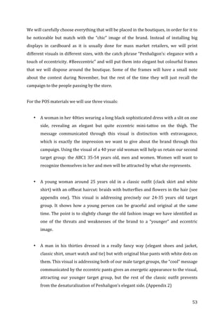   53	
  
We	
  will	
  carefully	
  choose	
  everything	
  that	
  will	
  be	
  placed	
  in	
  the	
  boutiques,	
  in	
  order	
  for	
  it	
  to	
  
be	
   noticeable	
   but	
   match	
   with	
   the	
   “chic”	
   image	
   of	
   the	
   brand.	
   Instead	
   of	
   installing	
   big	
  
displays	
   in	
   cardboard	
   as	
   it	
   is	
   usually	
   done	
   for	
   mass	
   market	
   retailers,	
   we	
   will	
   print	
  
different	
  visuals	
  in	
  different	
  sizes,	
  with	
  the	
  catch	
  phrase	
  “Penhaligon’s:	
  elegance	
  with	
  a	
  
touch	
  of	
  eccentricity.	
  #Beeccentric”	
  and	
  will	
  put	
  them	
  into	
  elegant	
  but	
  colourful	
  frames	
  
that	
   we	
   will	
   dispose	
   around	
   the	
   boutique.	
   Some	
   of	
   the	
   frames	
   will	
   have	
   a	
   small	
   note	
  
about	
   the	
   contest	
   during	
   November,	
   but	
   the	
   rest	
   of	
   the	
   time	
   they	
   will	
   just	
   recall	
   the	
  
campaign	
  to	
  the	
  people	
  passing	
  by	
  the	
  store.	
  	
  
	
  
For	
  the	
  POS	
  materials	
  we	
  will	
  use	
  three	
  visuals:	
  
	
  
• A	
  woman	
  in	
  her	
  40ties	
  wearing	
  a	
  long	
  black	
  sophisticated	
  dress	
  with	
  a	
  slit	
  on	
  one	
  
side,	
   revealing	
   an	
   elegant	
   but	
   quite	
   eccentric	
   mini-­‐tattoo	
   on	
   the	
   thigh.	
   The	
  
message	
   communicated	
   through	
   this	
   visual	
   is	
   distinction	
   with	
   extravagance,	
  
which	
  is	
  exactly	
  the	
  impression	
  we	
  want	
  to	
  give	
  about	
  the	
  brand	
  through	
  this	
  
campaign.	
  Using	
  the	
  visual	
  of	
  a	
  40	
  year	
  old	
  woman	
  will	
  help	
  us	
  retain	
  our	
  second	
  
target	
  group:	
  the	
  ABC1	
  35-­‐54	
  years	
  old,	
  men	
  and	
  women.	
  Women	
  will	
  want	
  to	
  
recognize	
  themselves	
  in	
  her	
  and	
  men	
  will	
  be	
  attracted	
  by	
  what	
  she	
  represents.	
  	
  
	
  
• A	
   young	
   woman	
   around	
   25	
   years	
   old	
   in	
   a	
   classic	
   outfit	
   (clack	
   skirt	
   and	
   white	
  
shirt)	
  with	
  an	
  offbeat	
  haircut:	
  braids	
  with	
  butterflies	
  and	
  flowers	
  in	
  the	
  hair	
  (see	
  
appendix	
   one).	
   This	
   visual	
   is	
   addressing	
   precisely	
   our	
   24-­‐35	
   years	
   old	
   target	
  
group.	
   It	
   shows	
   how	
   a	
   young	
   person	
   can	
   be	
   graceful	
   and	
   original	
   at	
   the	
   same	
  
time.	
  The	
  point	
  is	
  to	
  slightly	
  change	
  the	
  old	
  fashion	
  image	
  we	
  have	
  identified	
  as	
  
one	
   of	
   the	
   threats	
   and	
   weaknesses	
   of	
   the	
   brand	
   to	
   a	
   “younger”	
   and	
   eccentric	
  
image.	
  	
  
	
  
• A	
   man	
   in	
   his	
   thirties	
   dressed	
   in	
   a	
   really	
   fancy	
   way	
   (elegant	
   shoes	
   and	
   jacket,	
  
classic	
  shirt,	
  smart	
  watch	
  and	
  tie)	
  but	
  with	
  original	
  blue	
  pants	
  with	
  white	
  dots	
  on	
  
them.	
  This	
  visual	
  is	
  addressing	
  both	
  of	
  our	
  male	
  target	
  groups,	
  the	
  “cool”	
  message	
  
communicated	
  by	
  the	
  eccentric	
  pants	
  gives	
  an	
  energetic	
  appearance	
  to	
  the	
  visual,	
  
attracting	
   our	
   younger	
   target	
   group,	
   but	
   the	
   rest	
   of	
   the	
   classic	
   outfit	
   prevents	
  
from	
  the	
  denaturalization	
  of	
  Penhaligon’s	
  elegant	
  side.	
  (Appendix	
  2)	
  
 