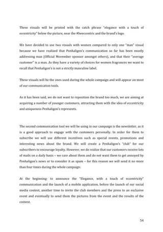   54	
  
	
  
These	
   visuals	
   will	
   be	
   printed	
   with	
   the	
   catch	
   phrase	
   “elegance	
   with	
   a	
   touch	
   of	
  
eccentricity”	
  below	
  the	
  picture,	
  near	
  the	
  #beeccentric	
  and	
  the	
  brand’s	
  logo.	
  	
  
	
  
We	
  have	
  decided	
  to	
  use	
  two	
  visuals	
  with	
  women	
  compared	
  to	
  only	
  one	
  “man”	
  visual	
  
because	
   we	
   have	
   realized	
   that	
   Penhaligon’s	
   communication	
   so	
   far	
   has	
   been	
   mostly	
  
addressing	
  man	
  (Official	
  Movember	
  sponsor	
  amongst	
  others),	
  and	
  that	
  their	
  “average	
  
customer”	
  is	
  a	
  man.	
  As	
  they	
  have	
  a	
  variety	
  of	
  choices	
  for	
  women	
  fragrances	
  we	
  want	
  to	
  
recall	
  that	
  Penhaligon’s	
  is	
  not	
  a	
  strictly	
  masculine	
  label.	
  	
  
	
  
These	
  visuals	
  will	
  be	
  the	
  ones	
  used	
  during	
  the	
  whole	
  campaign	
  and	
  will	
  appear	
  on	
  most	
  
of	
  our	
  communication	
  tools.	
  
	
  
As	
  it	
  has	
  been	
  said,	
  we	
  do	
  not	
  want	
  to	
  reposition	
  the	
  brand	
  too	
  much,	
  we	
  are	
  aiming	
  at	
  
acquiring	
  a	
  number	
  of	
  younger	
  customers,	
  attracting	
  them	
  with	
  the	
  idea	
  of	
  eccentricity	
  
and	
  uniqueness	
  Penhaligon’s	
  represents.	
  
	
  
	
  
The	
  second	
  communication	
  tool	
  we	
  will	
  be	
  using	
  in	
  our	
  campaign	
  is	
  the	
  newsletter,	
  as	
  it	
  
is	
   a	
   good	
   approach	
   to	
   engage	
   with	
   the	
   customers	
   personally.	
   In	
   order	
   for	
   them	
   to	
  
subscribe	
   we	
   will	
   use	
   different	
   incentives	
   such	
   as	
   special	
   events,	
   promotions	
   and	
  
interesting	
   news	
   about	
   the	
   brand.	
   We	
   will	
   create	
   a	
   Penhaligon’s	
   “club”	
   for	
   our	
  
subscribers	
  to	
  encourage	
  loyalty.	
  However,	
  we	
  do	
  realize	
  that	
  our	
  customers	
  receive	
  lots	
  
of	
  mails	
  on	
  a	
  daily	
  basis	
  –	
  we	
  care	
  about	
  them	
  and	
  do	
  not	
  want	
  them	
  to	
  get	
  annoyed	
  by	
  
Penhaligon’s	
  news	
  or	
  to	
  consider	
  it	
  as	
  spam	
  –	
  for	
  this	
  reason	
  we	
  will	
  send	
  it	
  no	
  more	
  
than	
  four	
  times	
  during	
  the	
  whole	
  campaign:	
  	
  
	
  
At	
   the	
   beginning:	
   to	
   announce	
   the	
   “Elegance,	
   with	
   a	
   touch	
   of	
   eccentricity”	
  
communication	
  and	
  the	
  launch	
  of	
  a	
  mobile	
  application,	
  before	
  the	
  launch	
  of	
  our	
  social	
  
media	
  contest,	
  another	
  time	
  to	
  invite	
  the	
  club	
  members	
  and	
  the	
  press	
  to	
  an	
  exclusive	
  
event	
  and	
  eventually	
  to	
  send	
  them	
  the	
  pictures	
  from	
  the	
  event	
  and	
  the	
  results	
  of	
  the	
  
contest.	
  	
  
	
  
 