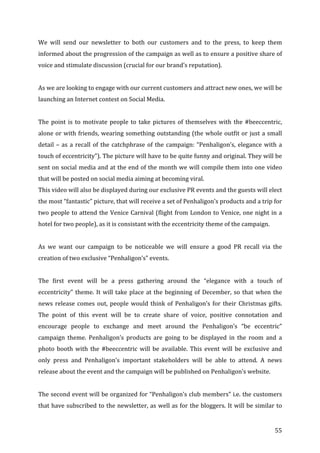   55	
  
We	
   will	
   send	
   our	
   newsletter	
   to	
   both	
   our	
   customers	
   and	
   to	
   the	
   press,	
   to	
   keep	
   them	
  
informed	
  about	
  the	
  progression	
  of	
  the	
  campaign	
  as	
  well	
  as	
  to	
  ensure	
  a	
  positive	
  share	
  of	
  
voice	
  and	
  stimulate	
  discussion	
  (crucial	
  for	
  our	
  brand’s	
  reputation).	
  	
  
	
  
As	
  we	
  are	
  looking	
  to	
  engage	
  with	
  our	
  current	
  customers	
  and	
  attract	
  new	
  ones,	
  we	
  will	
  be	
  
launching	
  an	
  Internet	
  contest	
  on	
  Social	
  Media.	
  	
  
	
  
The	
  point	
  is	
  to	
  motivate	
  people	
  to	
  take	
  pictures	
  of	
  themselves	
  with	
  the	
  #beeccentric,	
  
alone	
  or	
  with	
  friends,	
  wearing	
  something	
  outstanding	
  (the	
  whole	
  outfit	
  or	
  just	
  a	
  small	
  
detail	
  –	
  as	
  a	
  recall	
  of	
  the	
  catchphrase	
  of	
  the	
  campaign:	
  “Penhaligon’s,	
  elegance	
  with	
  a	
  
touch	
  of	
  eccentricity”).	
  The	
  picture	
  will	
  have	
  to	
  be	
  quite	
  funny	
  and	
  original.	
  They	
  will	
  be	
  
sent	
  on	
  social	
  media	
  and	
  at	
  the	
  end	
  of	
  the	
  month	
  we	
  will	
  compile	
  them	
  into	
  one	
  video	
  
that	
  will	
  be	
  posted	
  on	
  social	
  media	
  aiming	
  at	
  becoming	
  viral.	
  	
  
This	
  video	
  will	
  also	
  be	
  displayed	
  during	
  our	
  exclusive	
  PR	
  events	
  and	
  the	
  guests	
  will	
  elect	
  
the	
  most	
  “fantastic”	
  picture,	
  that	
  will	
  receive	
  a	
  set	
  of	
  Penhaligon’s	
  products	
  and	
  a	
  trip	
  for	
  
two	
  people	
  to	
  attend	
  the	
  Venice	
  Carnival	
  (flight	
  from	
  London	
  to	
  Venice,	
  one	
  night	
  in	
  a	
  
hotel	
  for	
  two	
  people),	
  as	
  it	
  is	
  consistant	
  with	
  the	
  eccentricity	
  theme	
  of	
  the	
  campaign.	
  	
  
	
  
As	
   we	
   want	
   our	
   campaign	
   to	
   be	
   noticeable	
   we	
   will	
   ensure	
   a	
   good	
   PR	
   recall	
   via	
   the	
  
creation	
  of	
  two	
  exclusive	
  “Penhaligon’s”	
  events.	
  	
  
	
  
The	
   first	
   event	
   will	
   be	
   a	
   press	
   gathering	
   around	
   the	
   “elegance	
   with	
   a	
   touch	
   of	
  
eccentricity”	
  theme.	
  It	
  will	
  take	
  place	
  at	
  the	
  beginning	
  of	
  December,	
  so	
  that	
  when	
  the	
  
news	
  release	
  comes	
  out,	
  people	
  would	
  think	
  of	
  Penhaligon’s	
  for	
  their	
  Christmas	
  gifts.	
  
The	
   point	
   of	
   this	
   event	
   will	
   be	
   to	
   create	
   share	
   of	
   voice,	
   positive	
   connotation	
   and	
  
encourage	
   people	
   to	
   exchange	
   and	
   meet	
   around	
   the	
   Penhaligon’s	
   “be	
   eccentric”	
  
campaign	
   theme.	
   Penhaligon’s	
   products	
   are	
   going	
   to	
   be	
   displayed	
   in	
   the	
   room	
   and	
   a	
  
photo	
   booth	
   with	
   the	
   #beeccentric	
   will	
   be	
   available.	
   This	
   event	
   will	
   be	
   exclusive	
   and	
  
only	
   press	
   and	
   Penhaligon’s	
   important	
   stakeholders	
   will	
   be	
   able	
   to	
   attend.	
   A	
   news	
  
release	
  about	
  the	
  event	
  and	
  the	
  campaign	
  will	
  be	
  published	
  on	
  Penhaligon’s	
  website.	
  	
  
	
  
The	
  second	
  event	
  will	
  be	
  organized	
  for	
  “Penhaligon’s	
  club	
  members”	
  i.e.	
  the	
  customers	
  
that	
  have	
  subscribed	
  to	
  the	
  newsletter,	
  as	
  well	
  as	
  for	
  the	
  bloggers.	
  It	
  will	
  be	
  similar	
  to	
  
 