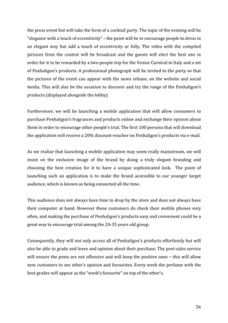   56	
  
the	
  press	
  event	
  but	
  will	
  take	
  the	
  form	
  of	
  a	
  cocktail	
  party.	
  The	
  topic	
  of	
  the	
  evening	
  will	
  be	
  
“elegance	
  with	
  a	
  touch	
  of	
  eccentricity”	
  –	
  the	
  point	
  will	
  be	
  to	
  encourage	
  people	
  to	
  dress	
  in	
  
an	
   elegant	
   way	
   but	
   add	
   a	
   touch	
   of	
   eccentricity	
   or	
   folly.	
   The	
   video	
   with	
   the	
   compiled	
  
pictures	
   from	
   the	
   contest	
   will	
   be	
   broadcast	
   and	
   the	
   guests	
   will	
   elect	
   the	
   best	
   one	
   in	
  
order	
  for	
  it	
  to	
  be	
  rewarded	
  by	
  a	
  two-­‐people	
  trip	
  for	
  the	
  Venise	
  Carnival	
  in	
  Italy	
  and	
  a	
  set	
  
of	
  Penhaligon’s	
  products.	
  A	
  professional	
  photograph	
  will	
  be	
  invited	
  to	
  the	
  party	
  so	
  that	
  
the	
  pictures	
  of	
  the	
  event	
  can	
  appear	
  with	
  the	
  news	
  release,	
  on	
  the	
  website	
  and	
  social	
  
media.	
  This	
  will	
  also	
  be	
  the	
  occasion	
  to	
  discover	
  and	
  try	
  the	
  range	
  of	
  the	
  Penhaligon’s	
  
products	
  (displayed	
  alongside	
  the	
  lobby).	
  	
  
	
  
Furthermore,	
   we	
   will	
   be	
   launching	
   a	
   mobile	
   application	
   that	
   will	
   allow	
   consumers	
   to	
  
purchase	
  Penhaligon’s	
  fragrances	
  and	
  products	
  online	
  and	
  exchange	
  their	
  opinion	
  about	
  
them	
  in	
  order	
  to	
  encourage	
  other	
  people’s	
  trial.	
  The	
  first	
  100	
  persons	
  that	
  will	
  download	
  
the	
  application	
  will	
  receive	
  a	
  20%	
  discount	
  voucher	
  on	
  Penhaligon’s	
  products	
  via	
  e-­‐mail.	
  	
  
	
  
As	
  we	
  realize	
  that	
  launching	
  a	
  mobile	
  application	
  may	
  seem	
  really	
  mainstream,	
  we	
  will	
  
insist	
   on	
   the	
   exclusive	
   image	
   of	
   the	
   brand	
   by	
   doing	
   a	
   truly	
   elegant	
   branding	
   and	
  
choosing	
   the	
   best	
   creation	
   for	
   it	
   to	
   have	
   a	
   unique	
   sophisticated	
   look.	
   	
   The	
   point	
   of	
  
launching	
   such	
   an	
   application	
   is	
   to	
   make	
   the	
   brand	
   accessible	
   to	
   our	
   younger	
   target	
  
audience,	
  which	
  is	
  known	
  as	
  being	
  connected	
  all	
  the	
  time.	
  	
  
	
  
This	
  audience	
  does	
  not	
  always	
  have	
  time	
  to	
  drop	
  by	
  the	
  store	
  and	
  does	
  not	
  always	
  have	
  
their	
  computer	
  at	
  hand.	
  However	
  these	
  customers	
  do	
  check	
  their	
  mobile	
  phones	
  very	
  
often,	
  and	
  making	
  the	
  purchase	
  of	
  Penhaligon’s	
  products	
  easy	
  and	
  convenient	
  could	
  be	
  a	
  
great	
  way	
  to	
  encourage	
  trial	
  among	
  the	
  24-­‐35	
  years	
  old	
  group.	
  	
  
	
  
Consequently,	
  they	
  will	
  not	
  only	
  access	
  all	
  of	
  Penhaligon’s	
  products	
  effortlessly	
  but	
  will	
  
also	
  be	
  able	
  to	
  grade	
  and	
  leave	
  and	
  opinion	
  about	
  their	
  purchase.	
  The	
  post-­‐sales	
  service	
  
will	
  ensure	
  the	
  posts	
  are	
  not	
  offensive	
  and	
  will	
  keep	
  the	
  positive	
  ones	
  –	
  this	
  will	
  allow	
  
new	
  customers	
  to	
  see	
  other’s	
  opinion	
  and	
  favourites.	
  Every	
  week	
  the	
  perfume	
  with	
  the	
  
best	
  grades	
  will	
  appear	
  as	
  the	
  “week’s	
  favourite”	
  on	
  top	
  of	
  the	
  other’s.	
  	
  
	
  
 