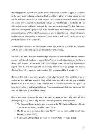   57	
  
Once	
  the	
  perfume	
  is	
  purchased	
  via	
  the	
  mobile	
  application,	
  it	
  will	
  be	
  shipped	
  to	
  the	
  home	
  
of	
  the	
  buyer	
  in	
  an	
  exclusive	
  packaging.	
  The	
  box	
  will	
  have	
  a	
  truly	
  premium	
  appearance:	
  it	
  
will	
  be	
  tied	
  with	
  a	
  satin	
  ribbon.	
  Once	
  opened,	
  the	
  bottle	
  of	
  perfume	
  will	
  be	
  immobilized	
  
inside	
  and	
  a	
  Penhaligon’s	
  business	
  card	
  will	
  appear	
  with	
  the	
  logo	
  of	
  the	
  brand	
  on	
  one	
  
side	
  and	
  the	
  name	
  and	
  family	
  name	
  of	
  the	
  buyer	
  on	
  the	
  other	
  (eg.	
  “For	
  Lisa	
  Newmann,	
  
with	
  love,	
  Penhaligon’s”),	
  printed	
  in	
  a	
  “hand	
  written”	
  style.	
  Attention	
  paid	
  to	
  such	
  details	
  
is	
  meant	
  to	
  create	
  a	
  “Wow	
  effect”	
  and	
  convince	
  user	
  to	
  keep	
  the	
  box,	
  –	
  which	
  will	
  ensure	
  
build-­‐up	
   brand	
   recognition	
   at	
   customer’s	
   (and	
   thus	
   brand	
   recall),	
   while	
   encourage	
  
purchase	
  renewal	
  at	
  the	
  same	
  time.	
  	
  
	
  
As	
  Penhaligon’s	
  products	
  are	
  being	
  priced	
  rather	
  	
  high,	
  we	
  want	
  to	
  provide	
  the	
  customer	
  
with	
  the	
  best	
  service	
  and	
  experience	
  both	
  in	
  store	
  and	
  at	
  home.	
  
	
  
For	
  our	
  35-­‐54	
  ABC1	
  men	
  and	
  women	
  target	
  audience	
  we	
  shall	
  launch	
  Internet	
  banners	
  
on	
  news	
  websites.	
  It	
  has	
  been	
  recognized	
  that	
  “luxury	
  brands	
  advertising	
  on-­‐line	
  have	
  a	
  
three	
   times	
   higher	
   click-­‐through	
   rate”	
   than	
   average	
   ones.	
   The	
   Luxury	
   Benchmarks	
  
report	
   	
   0,37	
   %	
   click-­‐through	
   rate	
   on	
   a	
   luxury	
   polite	
   banner	
   ad	
   (image	
   rich	
   but	
   no	
  
slowing-­‐down	
  effect	
  on	
  the	
  website),	
  against	
  0,13	
  on	
  average	
  (The	
  Drum,	
  2014).	
  
	
  
However,	
   the	
   fact	
   is	
   that	
   most	
   people	
   seeing	
   advertisement	
   while	
   reading	
   news	
   or	
  
surfing	
   on	
   the	
   web	
   get	
   annoyed.	
   They	
   either	
   close	
   the	
   ad	
   or	
   do	
   not	
   pay	
   attention	
  
therefore	
  we	
  plan	
  for	
  our	
  ads	
  to	
  be	
  animated	
  and	
  as	
  creative	
  as	
  possible.	
  The	
  goal	
  is	
  to	
  
keep	
  them	
  exclusive	
  and	
  fancy-­‐looking	
  as	
  	
  “consumers	
  may	
  not	
  click	
  on	
  a	
  banner	
  ad	
  if	
  it	
  
does	
  not	
  look	
  right”	
  (Luxurydaily,	
  2012)	
  
	
  
One	
   of	
   the	
   most	
   important	
   factors	
   is	
   to	
   have	
   presence	
   on	
   the	
   right	
   kinds	
   of	
   sites	
  
(Luxurydaily,	
  2012).	
  This	
  is	
  why	
  we	
  have	
  specifically	
  selected	
  news	
  websites:	
  
• The	
  Financial	
  Times	
  website,	
  as	
  it	
  is	
  targeting	
  the	
  24-­‐34	
  years-­‐old	
  group	
  which	
  is	
  
a	
  part	
  of	
  our	
  audience	
  (Financial	
  Times,	
  2014)	
  
• Sky	
   News,	
   as	
   it	
   is	
   mainly	
   targeting	
   25-­‐39	
   years-­‐old	
   men,	
   ABC1	
   social	
   class	
  
(YouGov	
  profiler,	
  2015)	
  
• Grazia	
  Online,	
  targeting	
  25-­‐39	
  years-­‐old	
  women,	
  ABC1	
  (YouGov,	
  2015)	
  
 