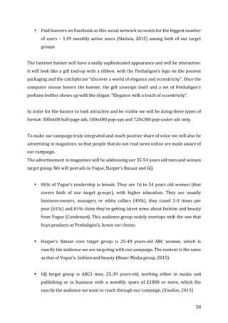   58	
  
• Paid	
  banners	
  on	
  Facebook	
  as	
  this	
  social	
  network	
  accounts	
  for	
  the	
  biggest	
  number	
  
of	
  users	
  –	
  1.49	
  monthly	
  active	
  users	
  (Statista,	
  2015)	
  among	
  both	
  of	
  our	
  target	
  
groups	
  
	
  
The	
  Internet	
  banner	
  will	
  have	
  a	
  really	
  sophisticated	
  appearance	
  and	
  will	
  be	
  interactive:	
  
it	
  will	
  look	
  like	
  a	
  gift	
  tied-­‐up	
  with	
  a	
  ribbon,	
  with	
  the	
  Penhaligon’s	
  logo	
  on	
  the	
  present	
  
packaging	
  and	
  the	
  catchphrase	
  “discover	
  a	
  world	
  of	
  elegance	
  and	
  eccentricity”.	
  Once	
  the	
  
computer	
   mouse	
   hovers	
   the	
   banner,	
   the	
   gift	
   unwraps	
   itself	
   and	
   a	
   set	
   of	
   Penhaligon’s	
  
perfume	
  bottles	
  shows	
  up	
  with	
  the	
  slogan:	
  “Elegance	
  with	
  a	
  touch	
  of	
  eccentricity”.	
  
	
  
In	
  order	
  for	
  the	
  banner	
  to	
  look	
  attractive	
  and	
  be	
  visible	
  we	
  will	
  be	
  doing	
  three	
  types	
  of	
  
format:	
  300x600	
  half-­‐page	
  ads,	
  500x480	
  pop-­‐ups	
  and	
  720x300	
  pop-­‐under	
  ads	
  only.	
  
	
  
To	
  make	
  our	
  campaign	
  truly	
  integrated	
  and	
  reach	
  positive	
  share	
  of	
  voice	
  we	
  will	
  also	
  be	
  
advertising	
  in	
  magazines,	
  so	
  that	
  people	
  that	
  do	
  not	
  read	
  news	
  online	
  are	
  made	
  aware	
  of	
  
our	
  campaign.	
  	
  	
  
The	
  advertisement	
  in	
  magazines	
  will	
  be	
  addressing	
  our	
  35-­‐54	
  years	
  old	
  men	
  and	
  women	
  
target	
  group.	
  We	
  will	
  post	
  ads	
  in	
  Vogue,	
  Harper’s	
  Bazaar	
  and	
  GQ.	
  
	
  
• 86%	
  of	
  Vogue’s	
  readership	
  is	
  female.	
  They	
  are	
  16	
  to	
  54	
  years	
  old	
  women	
  (that	
  
covers	
   both	
   of	
   our	
   target	
   groups),	
   with	
   higher	
   education.	
   They	
   are	
   usually	
  
business-­‐owners,	
   managers	
   or	
   white	
   collars	
   (49%),	
   they	
   travel	
   2-­‐3	
   times	
   per	
  
year	
  (61%)	
  and	
  81%	
  claim	
  they’re	
  getting	
  latest	
  news	
  about	
  fashion	
  and	
  beauty	
  
from	
  Vogue	
  (Condenast).	
  This	
  audience	
  group	
  widely	
  overlaps	
  with	
  the	
  one	
  that	
  
buys	
  products	
  at	
  Penhaligon’s,	
  hence	
  our	
  choice.	
  	
  
	
  
• Harper’s	
   Bazaar	
   core	
   target	
   group	
   is	
   25-­‐49	
   years-­‐old	
   ABC	
   women,	
   which	
   is	
  
exactly	
  the	
  audience	
  we	
  are	
  targeting	
  with	
  our	
  campaign.	
  The	
  content	
  is	
  the	
  same	
  
as	
  that	
  of	
  Vogue’s:	
  fashion	
  and	
  beauty	
  (Bauer	
  Media	
  group,	
  2015).	
  
	
  
• GQ	
   target	
   group	
   is	
   ABC1	
   men,	
   25-­‐39	
   years-­‐old,	
   working	
   either	
   in	
   media	
   and	
  
publishing	
   or	
   in	
   business	
   with	
   a	
   monthly	
   spare	
   of	
   £1000	
   or	
   more,	
   which	
   fits	
  
exactly	
  the	
  audience	
  we	
  want	
  to	
  reach	
  through	
  our	
  campaign.	
  (YouGov,	
  2015)	
  
 