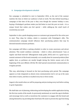   59	
  
b. Campaign	
  development	
  schedule	
  
	
  
Our	
   campaign	
   is	
   scheduled	
   to	
   start	
   in	
   September	
   2016,	
   as	
   the	
   end	
   of	
   the	
   summer	
  
matches	
  the	
  time	
  at	
  which	
  our	
  audience	
  is	
  back	
  at	
  work.	
  The	
  idea	
  behind	
  launching	
  a	
  
campaign	
   at	
   that	
   time	
   of	
   the	
   year	
   is	
   that,	
   even	
   though	
   the	
   summer	
   holiday	
   is	
   over,	
  
buying	
  a	
  Penhaligon’s	
  perfume	
  makes	
  you	
  feel	
  better	
  to	
  start	
  the	
  year	
  on	
  track	
  –	
  it	
  is	
  a	
  
unique	
   brand	
   that	
   makes	
   you	
   feel	
   special	
   –	
   while	
   adding-­‐up	
   the	
   small	
   touch	
   of	
  
eccentricity	
  you	
  need!	
  	
  
	
  
September	
  is	
  also	
  a	
  peak-­‐shopping	
  season	
  as	
  customers	
  get	
  prepared	
  for	
  the	
  active	
  year	
  
to	
   start.	
   They	
   shop	
   for	
   clothes,	
   which	
   is	
   consistent	
   with	
   Penhaligon’s	
   offer.	
   The	
  
communication	
   campaign	
   should	
   influence	
   their	
   purchasing	
   pattern	
   that	
   may	
   be	
  
directed	
  towards	
  exclusive	
  perfumes.	
  
	
  
Our	
  campaign	
  will	
  follow	
  a	
  pulsing	
  schedule	
  in	
  order	
  to	
  create	
  awareness	
  and	
  attract	
  
attention.	
   This	
   model	
   combines	
   continuity	
   –	
   which	
   is	
   when	
   advertisement	
   “runs	
   at	
  
regular	
  and	
  fixed	
  intervals”	
  (Management	
  study	
  guide,	
  2015)	
  and	
  it	
  is	
  a	
  good	
  way	
  to	
  
remind	
  customers	
  of	
  the	
  brand	
  constantly	
  -­‐as	
  is	
  usually	
  done	
  for	
  seasonal	
  products	
  (that	
  
applies	
   here,	
   as	
   perfumes	
   are	
   mostly	
   bought	
   during	
   the	
   festive	
   season	
   and	
   at	
   the	
  
beginning	
  of	
  the	
  year	
  (Mintel,	
  2013)).	
  We	
  shall	
  spread	
  concentrated	
  communication	
  in	
  
irregular	
  periods.	
  
	
  
This	
   way,	
   advertising	
   is	
   focused	
   on	
   the	
   best	
   purchasing	
   cycle	
   period.	
   The	
   campaign	
  
appears	
  as	
  truly	
  integrated	
  as	
  almost	
  every	
  communication	
  tool	
  is	
  set	
  up	
  at	
  the	
  same	
  
time	
  when	
  it	
  starts,	
  and	
  then	
  is	
  recalled	
  every	
  two	
  or	
  three	
  weeks.	
  	
  
	
  
August	
  is	
  the	
  month	
  when	
  we	
  will	
  be	
  preparing	
  and	
  pre-­‐testing	
  every	
  tool	
  before	
  setting	
  
it	
  up	
  for	
  September.	
  	
  
	
  
We	
  shall	
  take	
  care	
  of	
  planning,	
  elaborating	
  and	
  developing	
  the	
  mobile	
  application	
  during	
  
the	
  first	
  two	
  weeks	
  of	
  the	
  month.	
  As	
  previously	
  mentioned,	
  we	
  want	
  the	
  app	
  to	
  facilitate	
  
and	
  encourage	
  trial	
  as	
  well	
  as	
  incentivize	
  the	
  customers	
  to	
  engage	
  with	
  the	
  brand	
  and	
  
among	
  themselves,	
  by	
  providing	
  their	
  feed-­‐back.	
  We	
  want	
  to	
  prevent	
  the	
  app	
  from	
  being	
  
 