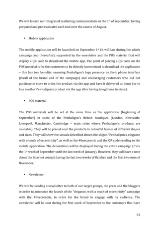   61	
  
We	
  will	
  launch	
  our	
  integrated	
  marketing	
  communication	
  on	
  the	
  1st	
  of	
  September,	
  having	
  
prepared	
  and	
  pre-­‐evaluated	
  each	
  tool	
  over	
  the	
  course	
  of	
  August.	
  	
  
	
  
• Mobile	
  application	
  
	
  
The	
  mobile	
  application	
  will	
  be	
  launched	
  on	
  September	
  1st	
  (it	
  will	
  last	
  during	
  the	
  whole	
  
campaign	
  and	
  thereafter),	
  supported	
  by	
  the	
  newsletter	
  and	
  the	
  POS	
  material	
  that	
  will	
  
display	
  a	
  QR	
  code	
  to	
  download	
  the	
  mobile	
  app.	
  The	
  point	
  of	
  placing	
  a	
  QR	
  code	
  on	
  the	
  
POS	
  material	
  is	
  for	
  the	
  customers	
  to	
  be	
  directly	
  incentivized	
  to	
  download	
  the	
  application	
  
–	
  this	
  has	
  two	
  benefits:	
  ensuring	
  Penhaligon’s	
  logo	
  presence	
  on	
  their	
  phone	
  interface	
  
(recall	
   of	
   the	
   brand	
   and	
   of	
   the	
   campaign)	
   and	
   encouraging	
   customers	
   who	
   did	
   not	
  
purchase	
  in	
  store	
  to	
  order	
  the	
  product	
  via	
  the	
  app	
  and	
  have	
  it	
  delivered	
  at	
  home	
  (or	
  to	
  
buy	
  another	
  Penhaligon’s	
  product	
  via	
  the	
  app	
  after	
  having	
  bought	
  one	
  in	
  store).	
  	
  
	
  
• POS	
  material	
  
	
  
The	
   POS	
   materials	
   will	
   be	
   set	
   at	
   the	
   same	
   time	
   as	
   the	
   application	
   (beginning	
   of	
  
September)	
   in	
   some	
   of	
   the	
   Penhaligon’s	
   British	
   boutiques	
   (London,	
   Newcastle,	
  
Liverpool,	
   Manchester,	
   Cambridge	
   –	
   main	
   cities	
   where	
   Penhaligon’s	
   products	
   are	
  
available).	
  They	
  will	
  be	
  placed	
  near	
  the	
  products	
  in	
  colourful	
  frames	
  of	
  different	
  shapes	
  
and	
  sizes.	
  They	
  will	
  show	
  the	
  visuals	
  described	
  above,	
  the	
  slogan	
  “Penhaligon’s,	
  elegance	
  
with	
  a	
  touch	
  of	
  eccentricity”,	
  as	
  well	
  as	
  the	
  #beeccentric	
  and	
  the	
  QR	
  code	
  sending	
  to	
  the	
  
mobile	
  application.	
  The	
  decorations	
  will	
  be	
  displayed	
  during	
  the	
  entire	
  campaign	
  (from	
  
the	
  1st	
  week	
  of	
  September	
  until	
  the	
  last	
  week	
  of	
  January).	
  However,	
  they	
  will	
  have	
  a	
  note	
  
about	
  the	
  Internet	
  contest	
  during	
  the	
  last	
  two	
  weeks	
  of	
  October	
  and	
  the	
  first	
  two	
  ones	
  of	
  
November.	
  	
  
	
  
• Newsletter	
  
	
  
We	
  will	
  be	
  sending	
  a	
  newsletter	
  to	
  both	
  of	
  our	
  target	
  groups,	
  the	
  press	
  and	
  the	
  bloggers	
  
in	
  order	
  to	
  announce	
  the	
  launch	
  of	
  the	
  “elegance,	
  with	
  a	
  touch	
  of	
  eccentricity”	
  campaign	
  
with	
   the	
   #Beeccentric,	
   in	
   order	
   for	
   the	
   brand	
   to	
   engage	
   with	
   its	
   audience.	
   The	
  
newsletter	
  will	
  be	
  sent	
  during	
  the	
  first	
  week	
  of	
  September	
  to	
  the	
  customers	
  that	
  have	
  
 