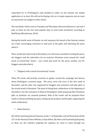   62	
  
subscribed	
   for	
   it	
   (“Penhaligon’s	
   club	
   members”),	
   either	
   via	
   the	
   website,	
   the	
   mobile	
  
application	
  or	
  in	
  store.	
  We	
  will	
  not	
  be	
  buying	
  a	
  list	
  as	
  it	
  is	
  quite	
  expensive	
  and	
  we	
  want	
  
to	
  concentrate	
  our	
  budget	
  on	
  other	
  tactics.	
  	
  
	
  
The	
  newsletter	
  will	
  be	
  sent	
  on	
  Tuesdays	
  and	
  Thursdays	
  afternoon	
  (between	
  1	
  pm	
  and	
  3	
  
pm),	
   as	
   these	
   are	
   the	
   two	
   most	
   popular	
   days	
   to	
   send	
   email	
   newsletters	
   according	
   to	
  
MailChimp	
  (Wordstream,	
  2014).	
  	
  
	
  
During	
  the	
  fourth	
  week	
  of	
  October	
  we	
  will	
  announce	
  the	
  launch	
  of	
  the	
  Internet	
  contest	
  
via	
   e-­‐mail,	
   encouraging	
   customers	
   to	
   take	
   part	
   in	
   the	
   game	
   and	
   informing	
   the	
   press	
  
about	
  it.	
  
	
  
Three	
  weeks	
  later	
  (last	
  week	
  of	
  November),	
  we	
  will	
  send	
  a	
  newsletter	
  inviting	
  the	
  press,	
  
the	
   bloggers	
   and	
   the	
   subscribers	
   for	
   an	
   exclusive	
   Christmas	
   event	
   around	
   the	
   “small	
  
touch	
   of	
   eccentricity”	
   theme	
   –	
   one	
   e-­‐mail	
   and	
   event	
   for	
   the	
   press,	
   another	
   one	
   for	
  
bloggers	
  and	
  subscribers).	
  	
  
	
  
• “Elegance	
  with	
  a	
  touch	
  of	
  eccentricity”	
  events	
  
	
  
These	
   PR	
   events	
   will	
   provide	
   occasions	
   to	
   gather	
   around	
   the	
   campaign	
   and	
   discuss	
  
about	
   Penhaligon’s	
   renewed	
   image.	
   	
   The	
   press	
   event	
   will	
   occur	
   in	
   the	
   first	
   week	
   of	
  
December,	
  and	
  the	
  other	
  one,	
  organized	
  for	
  bloggers	
  and	
  customers	
  will	
  take	
  place	
  in	
  
the	
  second	
  week	
  of	
  December.	
  The	
  point	
  of	
  doing	
  these	
  celebrations	
  at	
  the	
  beginning	
  of	
  
December	
  is	
  for	
  the	
  customers	
  to	
  think	
  of	
  Penhaligon’s	
  while	
  preparing	
  their	
  Christmas	
  
gifts,	
   as	
   perfumes	
   are	
   seasonal	
   products.	
   Both	
   of	
   the	
   events	
   will	
   be	
   prepared	
   three	
  
weeks	
  in	
  advance	
  (finding	
  the	
  place,	
  setting-­‐up	
  the	
  products	
  and	
  the	
  gifts,	
  organizing	
  the	
  
whole	
  celebration).	
  
	
  
• Online	
  banners	
  
	
  
We	
  will	
  be	
  launching	
  Internet	
  banners	
  on	
  the	
  1st	
  of	
  September	
  and	
  will	
  keep	
  them	
  till	
  the	
  
15th	
  on	
  the	
  Financial	
  Times	
  Website,	
  Grazia	
  Online,	
  Sky	
  News	
  and	
  Facebook	
  (paid	
  posts),	
  
as	
   these	
   are	
   the	
   websites	
   targeting	
   the	
   audience	
   we	
   want	
   to	
   reach	
   through	
   our	
  
 