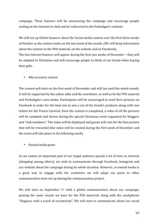   63	
  
campaign.	
   These	
   banners	
   will	
   be	
   announcing	
   the	
   campaign	
   and	
   encourage	
   people	
  
surfing	
  on	
  the	
  Internet	
  to	
  click	
  and	
  be	
  redirected	
  to	
  the	
  Penhaligon’s	
  website.	
  
	
  
We	
  will	
  set	
  up	
  Online	
  banners	
  about	
  the	
  Social	
  media	
  contest	
  over	
  the	
  first	
  three	
  weeks	
  
of	
  October	
  as	
  the	
  contest	
  starts	
  on	
  the	
  last	
  week	
  of	
  the	
  month.	
  (We	
  will	
  keep	
  information	
  
about	
  the	
  contest	
  on	
  the	
  POS	
  material,	
  on	
  the	
  website	
  and	
  on	
  Facebook).	
  
The	
  last	
  Internet	
  banners	
  will	
  appear	
  during	
  the	
  first	
  two	
  weeks	
  of	
  December	
  –	
  they	
  will	
  
be	
  adapted	
  to	
  Christmas	
  and	
  will	
  encourage	
  people	
  to	
  think	
  of	
  our	
  brand	
  when	
  buying	
  
their	
  gifts.	
  	
  
	
  
• #Be	
  eccentric	
  contest	
  
	
  
The	
  contest	
  will	
  start	
  on	
  the	
  first	
  week	
  of	
  November	
  and	
  will	
  last	
  until	
  the	
  whole	
  month.	
  
It	
  will	
  be	
  supported	
  by	
  the	
  online	
  adds	
  and	
  the	
  newsletter,	
  as	
  well	
  as	
  by	
  the	
  POS	
  material	
  
and	
  Penhaligon’s	
  own	
  media.	
  Participants	
  will	
  be	
  encouraged	
  to	
  send	
  their	
  pictures	
  on	
  
Facebook	
  in	
  order	
  for	
  the	
  best	
  one	
  to	
  win	
  a	
  set	
  of	
  the	
  brand’s	
  products	
  along	
  with	
  two	
  
tickets	
  for	
  the	
  Venice	
  Carnival.	
  Once	
  the	
  contest	
  is	
  completed,	
  a	
  video	
  of	
  all	
  the	
  pictures	
  
will	
  be	
  compiled	
  and	
  shown	
  during	
  the	
  special	
  Christmas	
  event	
  organized	
  for	
  bloggers	
  
and	
  “club	
  members”.	
  The	
  video	
  will	
  be	
  displayed	
  and	
  guests	
  will	
  vote	
  for	
  the	
  best	
  picture	
  
that	
  will	
  be	
  rewarded	
  (the	
  video	
  will	
  be	
  created	
  during	
  the	
  first	
  week	
  of	
  December	
  and	
  
the	
  event	
  will	
  take	
  place	
  in	
  the	
  following	
  week).	
  
	
  
• Owned	
  media	
  posts	
  
	
  
As	
  we	
  realize	
  an	
  important	
  part	
  of	
  our	
  target	
  audience	
  spends	
  a	
  lot	
  of	
  time	
  on	
  Internet	
  
(shopping	
  among	
  others),	
  we	
  wish	
  to	
  communicate	
  through	
  Facebook,	
  Instagram	
  and	
  
our	
  website	
  about	
  the	
  campaign	
  during	
  its	
  whole	
  duration.	
  However,	
  as	
  owned	
  media	
  is	
  
a	
   good	
   way	
   to	
   engage	
   with	
   the	
   customers	
   we	
   will	
   adapt	
   our	
   posts	
   to	
   other	
  
communication	
  tools	
  set-­‐up	
  during	
  the	
  communication	
  project.	
  
	
  
We	
   will	
   start	
   on	
   September	
   1st	
   with	
   a	
   global	
   communication	
   about	
   our	
   campaign;	
  
posting	
   the	
   same	
   visuals	
   we	
   have	
   for	
   the	
   POS	
   materials	
   along	
   with	
   the	
   catchphrase	
  
“Elegance	
  with	
  a	
  touch	
  of	
  eccentricity”.	
  We	
  will	
  start	
  to	
  communicate	
  about	
  our	
  social	
  
 