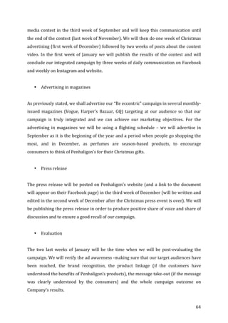   64	
  
media	
  contest	
  in	
  the	
  third	
  week	
  of	
  September	
  and	
  will	
  keep	
  this	
  communication	
  until	
  
the	
  end	
  of	
  the	
  contest	
  (last	
  week	
  of	
  November).	
  We	
  will	
  then	
  do	
  one	
  week	
  of	
  Christmas	
  
advertising	
  (first	
  week	
  of	
  December)	
  followed	
  by	
  two	
  weeks	
  of	
  posts	
  about	
  the	
  contest	
  
video.	
  In	
  the	
  first	
  week	
  of	
  January	
  we	
  will	
  publish	
  the	
  results	
  of	
  the	
  contest	
  and	
  will	
  
conclude	
  our	
  integrated	
  campaign	
  by	
  three	
  weeks	
  of	
  daily	
  communication	
  on	
  Facebook	
  
and	
  weekly	
  on	
  Instagram	
  and	
  website.	
  
	
  
• Advertising	
  in	
  magazines	
  
	
  
As	
  previously	
  stated,	
  we	
  shall	
  advertise	
  our	
  “Be	
  eccentric”	
  campaign	
  in	
  several	
  monthly-­‐
issued	
   magazines	
   (Vogue,	
   Harper’s	
   Bazaar,	
   GQ)	
   targeting	
   at	
   our	
   audience	
   so	
   that	
   our	
  
campaign	
   is	
   truly	
   integrated	
   and	
   we	
   can	
   achieve	
   our	
   marketing	
   objectives.	
   For	
   the	
  
advertising	
   in	
   magazines	
   we	
   will	
   be	
   using	
   a	
   flighting	
   schedule	
   –	
   we	
   will	
   advertise	
   in	
  
September	
  as	
  it	
  is	
  the	
  beginning	
  of	
  the	
  year	
  and	
  a	
  period	
  when	
  people	
  go	
  shopping	
  the	
  
most,	
   and	
   in	
   December,	
   as	
   perfumes	
   are	
   season-­‐based	
   products,	
   to	
   encourage	
  
consumers	
  to	
  think	
  of	
  Penhaligon’s	
  for	
  their	
  Christmas	
  gifts.	
  
	
  
• Press	
  release	
  
	
  
The	
  press	
  release	
  will	
  be	
  posted	
  on	
  Penhaligon’s	
  website	
  (and	
  a	
  link	
  to	
  the	
  document	
  
will	
  appear	
  on	
  their	
  Facebook	
  page)	
  in	
  the	
  third	
  week	
  of	
  December	
  (will	
  be	
  written	
  and	
  
edited	
  in	
  the	
  second	
  week	
  of	
  December	
  after	
  the	
  Christmas	
  press	
  event	
  is	
  over).	
  We	
  will	
  
be	
  publishing	
  the	
  press	
  release	
  in	
  order	
  to	
  produce	
  positive	
  share	
  of	
  voice	
  and	
  share	
  of	
  
discussion	
  and	
  to	
  ensure	
  a	
  good	
  recall	
  of	
  our	
  campaign.	
  
	
  
• Evaluation	
  
	
  
The	
   two	
   last	
   weeks	
   of	
   January	
   will	
   be	
   the	
   time	
   when	
   we	
   will	
   be	
   post-­‐evaluating	
   the	
  
campaign.	
  We	
  will	
  verify	
  the	
  ad	
  awareness	
  -­‐making	
  sure	
  that	
  our	
  target	
  audiences	
  have	
  
been	
   reached,	
   the	
   brand	
   recognition,	
   the	
   product	
   linkage	
   (if	
   the	
   customers	
   have	
  
understood	
  the	
  benefits	
  of	
  Penhaligon’s	
  products),	
  the	
  message	
  take-­‐out	
  (if	
  the	
  message	
  
was	
   clearly	
   understood	
   by	
   the	
   consumers)	
   and	
   the	
   whole	
   campaign	
   outcome	
   on	
  
Company’s	
  results.	
  
 