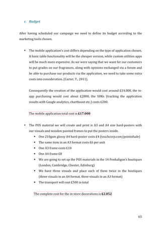  65	
  
c. Budget	
  
	
  
After	
   having	
   scheduled	
   our	
   campaign	
   we	
   need	
   to	
   define	
   its	
   budget	
   according	
   to	
   the	
  
marketing	
  tools	
  chosen.	
  
	
  
• The	
  mobile	
  application’s	
  cost	
  differs	
  depending	
  on	
  the	
  type	
  of	
  application	
  chosen.	
  
A	
  basic	
  table	
  functionality	
  will	
  be	
  the	
  cheaper	
  version,	
  while	
  custom	
  utilities	
  apps	
  
will	
  be	
  much	
  more	
  expensive.	
  As	
  we	
  were	
  saying	
  that	
  we	
  want	
  for	
  our	
  customers	
  
to	
  put	
  grades	
  on	
  our	
  fragrances,	
  along	
  with	
  opinions	
  exchanged	
  via	
  a	
  forum	
  and	
  
be	
  able	
  to	
  purchase	
  our	
  products	
  via	
  the	
  application,	
  we	
  need	
  to	
  take	
  some	
  extra	
  
costs	
  into	
  consideration.	
  (Carter,	
  T.,	
  2011).	
  
	
  
Consequently	
  the	
  creation	
  of	
  the	
  application	
  would	
  cost	
  around	
  £14.000,	
  the	
  in-­‐
app	
   purchasing	
   would	
   cost	
   about	
   £2800,	
   the	
   SDKs	
   (tracking	
   the	
   application	
  
results	
  with	
  Google	
  analytics,	
  chartboost	
  etc.)	
  costs	
  £200.	
  
	
  
The	
  mobile	
  application	
  total	
  cost	
  is	
  £17.000	
  	
  
	
  
• The	
  POS	
  material	
  we	
  will	
  create	
  and	
  print	
  is	
  A3	
  and	
  A4	
  size	
  hard-­‐posters	
  with	
  
our	
  visuals	
  and	
  wooden	
  painted	
  frames	
  to	
  put	
  the	
  posters	
  inside.	
  
! One	
  210gsm	
  glossy	
  A4	
  hard-­‐poster	
  costs	
  £4	
  (touchcorp.com/pointofsale)	
  
! The	
  same	
  item	
  in	
  an	
  A3	
  format	
  costs	
  £6	
  per	
  unit	
  
! One	
  A3	
  frame	
  costs	
  £10	
  
! One	
  A4	
  frame	
  £8	
  
! We	
  are	
  going	
  to	
  set	
  up	
  the	
  POS	
  materials	
  in	
  the	
  14	
  Penhaligon’s	
  boutiques	
  
(London,	
  Cambridge,	
  Chester,	
  Edinburg)	
  
! We	
   have	
   three	
   visuals	
   and	
   place	
   each	
   of	
   them	
   twice	
   in	
   the	
   boutiques	
  
(three	
  visuals	
  in	
  an	
  A4	
  format,	
  three	
  visuals	
  in	
  an	
  A3	
  format)	
  
! The	
  transport	
  will	
  cost	
  £500	
  in	
  total	
  
	
  
The	
  complete	
  cost	
  for	
  the	
  in-­‐store	
  decorations	
  is	
  £2.852	
  	
  
	
  
	
  
 