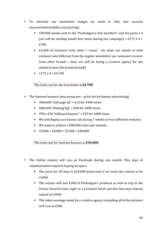   66	
  
• To	
   calculate	
   our	
   newsletter	
   budget	
   we	
   need	
   to	
   take	
   into	
   account	
  
(mynewsletterbuilder.com/pricing)	
  
! 100.000	
  emails	
  sent	
  to	
  the	
  “Penhaligon’s	
  club	
  members”	
  and	
  the	
  press	
  x	
  4	
  
(we	
  will	
  be	
  sending	
  emails	
  four	
  times	
  during	
  our	
  campaign)	
  =	
  £175	
  x	
  4	
  =	
  
£700	
  
! £1.000	
   of	
   technical	
   costs	
   (text	
   +	
   visual	
   -­‐	
   we	
   want	
   our	
   emails	
   to	
   look	
  
exclusive	
  and	
  different	
  from	
  the	
  regular	
  newsletter	
  our	
  customers	
  receive	
  
from	
   other	
   brands	
   –	
   thus,	
   we	
   will	
   be	
   hiring	
   a	
   creative	
   agency	
   for	
   the	
  
emails	
  to	
  have	
  the	
  premium	
  look)	
  
! 1175	
  x	
  4	
  =	
  £4.700	
  
	
  
The	
  total	
  cost	
  for	
  the	
  newsletter	
  is	
  £4.700	
  	
  
	
  
• The	
  Internet	
  banners	
  (moj-­‐posao.net	
  –	
  price	
  list	
  for	
  banner	
  advertising)	
  
! 300x600	
  “half	
  page	
  ad”	
  =	
  £15	
  for	
  1000	
  views	
  
! 600x600	
  “floating	
  big”	
  =	
  £40	
  for	
  1000	
  views	
  
! 970	
  x	
  250	
  “billboard	
  banner”	
  =	
  £35	
  for	
  1000	
  views	
  
! We	
  will	
  display	
  our	
  banner	
  ads	
  during	
  7	
  weeks	
  on	
  four	
  different	
  websites	
  	
  
! We	
  want	
  to	
  achieve	
  1.000.000	
  views	
  per	
  website	
  	
  
! 15.000	
  +	
  40.000	
  +	
  35.000	
  =	
  £90.000	
  
	
  
The	
  total	
  cost	
  for	
  Internet	
  banners	
  is	
  £90.000	
  	
  
	
  
	
  
• The	
   Online	
   contest	
   will	
   run	
   on	
   Facebook	
   during	
   one	
   month.	
   This	
   type	
   of	
  
communication	
  requires	
  buying	
  ad	
  space.	
  	
  
! The	
  price	
  for	
  30	
  days	
  is	
  £20.000	
  (cnet.com)	
  if	
  we	
  want	
  the	
  contest	
  to	
  be	
  
visible	
  
! The	
  winner	
  will	
  win	
  £300	
  of	
  Penhaligon’s	
  products	
  as	
  well	
  as	
  trip	
  to	
  the	
  
Venice	
  Carnival	
  (one	
  night	
  in	
  a	
  premium	
  hotel	
  and	
  two	
  two-­‐way	
  tickets)	
  
valued	
  at	
  £3000	
  
! The	
  video	
  montage	
  made	
  by	
  a	
  creative	
  agency	
  compiling	
  all	
  of	
  the	
  pictures	
  
will	
  cost	
  us	
  £300	
  
 