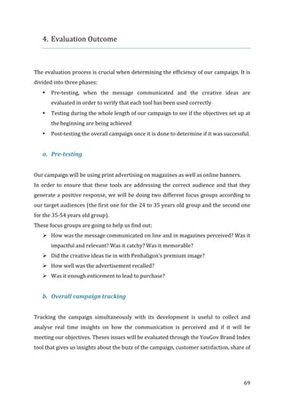   69	
  
4. Evaluation	
  Outcome	
  
	
  
	
  
The	
  evaluation	
  process	
  is	
  crucial	
  when	
  determining	
  the	
  efficiency	
  of	
  our	
  campaign.	
  It	
  is	
  
divided	
  into	
  three	
  phases:	
  	
  
• Pre-­‐testing,	
   when	
   the	
   message	
   communicated	
   and	
   the	
   creative	
   ideas	
   are	
  
evaluated	
  in	
  order	
  to	
  verify	
  that	
  each	
  tool	
  has	
  been	
  used	
  correctly	
  
• Testing	
  during	
  the	
  whole	
  length	
  of	
  our	
  campaign	
  to	
  see	
  if	
  the	
  objectives	
  set	
  up	
  at	
  
the	
  beginning	
  are	
  being	
  achieved	
  
• Post-­‐testing	
  the	
  overall	
  campaign	
  once	
  it	
  is	
  done	
  to	
  determine	
  if	
  it	
  was	
  successful.	
  
	
  
a. Pre-­‐testing	
  
	
  
Our	
  campaign	
  will	
  be	
  using	
  print	
  advertising	
  on	
  magazines	
  as	
  well	
  as	
  online	
  banners.	
  
In	
  order	
  to	
  ensure	
  that	
  these	
  tools	
  are	
  addressing	
  the	
  correct	
  audience	
  and	
  that	
  they	
  
generate	
  a	
  positive	
  response,	
  we	
  will	
  be	
  doing	
  two	
  different	
  focus	
  groups	
  according	
  to	
  
our	
  target	
  audiences	
  (the	
  first	
  one	
  for	
  the	
  24	
  to	
  35	
  years	
  old	
  group	
  and	
  the	
  second	
  one	
  
for	
  the	
  35-­‐54	
  years	
  old	
  group).	
  
These	
  focus	
  groups	
  are	
  going	
  to	
  help	
  us	
  find	
  out:	
  
" How	
  was	
  the	
  message	
  communicated	
  on	
  line	
  and	
  in	
  magazines	
  perceived?	
  Was	
  it	
  
impactful	
  and	
  relevant?	
  Was	
  it	
  catchy?	
  Was	
  it	
  memorable?	
  	
  
" Did	
  the	
  creative	
  ideas	
  tie	
  in	
  with	
  Penhaligon’s	
  premium	
  image?	
  
" How	
  well	
  was	
  the	
  advertisement	
  recalled?	
  
" Was	
  it	
  enough	
  enticement	
  to	
  lead	
  to	
  purchase?	
  	
  
	
  
b. Overall	
  campaign	
  tracking	
  
	
  
Tracking	
   the	
   campaign	
   simultaneously	
   with	
   its	
   development	
   is	
   useful	
   to	
   collect	
   and	
  
analyse	
   real	
   time	
   insights	
   on	
   how	
   the	
   communication	
   is	
   perceived	
   and	
   if	
   it	
   will	
   be	
  
meeting	
  our	
  objectives.	
  Theses	
  issues	
  will	
  be	
  evaluated	
  through	
  the	
  YouGov	
  Brand	
  Index	
  
tool	
  that	
  gives	
  us	
  insights	
  about	
  the	
  buzz	
  of	
  the	
  campaign,	
  customer	
  satisfaction,	
  share	
  of	
  
 