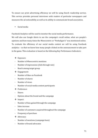   71	
  
To	
  ensure	
  our	
  print	
  advertising	
  efficiency	
  we	
  will	
  be	
  using	
  Starch	
  readership	
  service.	
  
This	
   service	
   provides	
   personal	
   interviews	
   with	
   readers	
   of	
   particular	
   newspapers	
   and	
  
measures	
  the	
  ad	
  noticeability	
  as	
  well	
  as	
  its	
  ability	
  to	
  communicate	
  brand	
  association.	
  	
  
	
  
• Social	
  media	
  
	
  
Facebook	
  Analytics	
  will	
  be	
  used	
  to	
  monitor	
  the	
  social	
  media	
  performance.	
  	
  
We	
   will	
   also	
   use	
   Google	
   Alerts	
   to	
   see	
   the	
   campaign’s	
   recall	
   online,	
   what	
   are	
   people’s	
  
opinions	
  and	
  how	
  many	
  times	
  the	
  #beeccentric	
  or	
  “Penhaligon’s”	
  was	
  mentioned	
  online.	
  	
  
To	
   evaluate	
   the	
   efficiency	
   of	
   our	
   social	
   media	
   contest	
   we	
   will	
   be	
   using	
   Facebook	
  
analytics	
  –	
  so	
  that	
  we	
  know	
  how	
  many	
  people	
  clicked	
  on	
  the	
  announcement	
  to	
  take	
  part	
  
in	
  the	
  game.	
  This	
  evaluation	
  is	
  based	
  on	
  the	
  following	
  Key	
  Performance	
  Indicators:	
  
	
  
# Exposure:	
  
-­‐ Number	
  of	
  #beeccentric	
  mentions	
  
-­‐ Number	
  of	
  impressions	
  (click	
  through	
  rate)	
  
-­‐ Reach	
  among	
  target	
  group	
  
# Engagement:	
  
-­‐ Number	
  of	
  likes	
  on	
  Facebook	
  
-­‐ Number	
  of	
  shares	
  
-­‐ Number	
  of	
  views	
  
-­‐ Number	
  of	
  social	
  media	
  contest	
  participants	
  
# Preference:	
  
-­‐ Shares	
  
-­‐ Opinion	
  about	
  the	
  brand	
  and	
  the	
  campaign	
  
# Impact:	
  
-­‐ Number	
  of	
  fans	
  gained	
  through	
  the	
  campaign	
  
-­‐ Sales	
  increase	
  
-­‐ Number	
  of	
  customers	
  acquired	
  throughout	
  the	
  campaign	
  
-­‐ Frequency	
  of	
  purchase	
  
# Advocacy:	
  
-­‐ Number	
  of	
  mentions	
  (campaign	
  buzz)	
  
-­‐ Number	
  of	
  brand	
  advocates	
  
 