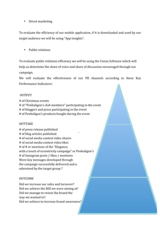   72	
  
• Direct	
  marketing	
  
	
  
To	
  evaluate	
  the	
  efficiency	
  of	
  our	
  mobile	
  application,	
  if	
  it	
  is	
  downloaded	
  and	
  used	
  by	
  our	
  
target	
  audience	
  we	
  will	
  be	
  using	
  “App	
  insights”.	
  
	
  
• Public	
  relations	
  
	
  
To	
  evaluate	
  public	
  relations	
  efficiency	
  we	
  will	
  be	
  using	
  the	
  Cision	
  Software	
  which	
  will	
  
help	
  us	
  determine	
  the	
  share	
  of	
  voice	
  and	
  share	
  of	
  discussion	
  encouraged	
  through	
  our	
  
campaign.	
  
We	
   will	
   evaluate	
   the	
   effectiveness	
   of	
   our	
   PR	
   channels	
   according	
   to	
   these	
   Key	
  
Performance	
  Indicators:	
  
	
  
	
  OUTPUT	
  
#	
  of	
  Christmas	
  events	
  
#	
  of	
  “Penhaligon’s	
  club	
  members”	
  participating	
  in	
  the	
  event	
  
#	
  of	
  bloggers	
  and	
  press	
  participating	
  in	
  the	
  event	
  
#	
  of	
  Penhaligon’s	
  products	
  bought	
  during	
  the	
  event	
  
	
  
OUTTAKE	
  
#	
  of	
  press	
  release	
  published	
  
#	
  of	
  blog	
  articles	
  published	
  
#	
  of	
  social	
  media	
  contest	
  video	
  shares	
  
#	
  of	
  social	
  media	
  contest	
  video	
  likes	
  
#	
  of	
  #	
  or	
  mentions	
  of	
  the	
  “Elegance,	
  	
  
with	
  a	
  touch	
  of	
  eccentricity	
  campaign”	
  or	
  Penhaligon’s	
  
#	
  of	
  Instagram	
  posts	
  /	
  likes	
  /	
  mentions	
  
Were	
  key	
  messages	
  developed	
  through	
  	
  
the	
  campaign	
  successfully	
  delivered	
  and	
  u	
  
nderstood	
  by	
  the	
  target	
  group	
  ?	
  
	
  
OUTCOME	
  
Did	
  we	
  increase	
  our	
  sales	
  and	
  turnover?	
  
Did	
  we	
  achieve	
  the	
  ROI	
  we	
  were	
  aiming	
  at?	
  	
  
Did	
  we	
  manage	
  to	
  renew	
  the	
  brand	
  the	
  	
  
way	
  we	
  wanted	
  to?	
  
Did	
  we	
  achieve	
  to	
  increase	
  brand	
  awareness?	
  	
  
 