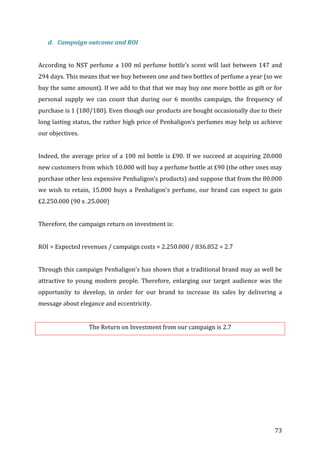   73	
  
d. Campaign	
  outcome	
  and	
  ROI	
  
	
  
According	
  to	
  NST	
  perfume	
  a	
  100	
  ml	
  perfume	
  bottle’s	
  scent	
  will	
  last	
  between	
  147	
  and	
  
294	
  days.	
  This	
  means	
  that	
  we	
  buy	
  between	
  one	
  and	
  two	
  bottles	
  of	
  perfume	
  a	
  year	
  (so	
  we	
  
buy	
  the	
  same	
  amount).	
  If	
  we	
  add	
  to	
  that	
  that	
  we	
  may	
  buy	
  one	
  more	
  bottle	
  as	
  gift	
  or	
  for	
  
personal	
   supply	
   we	
   can	
   count	
   that	
   during	
   our	
   6	
   months	
   campaign,	
   the	
   frequency	
   of	
  
purchase	
  is	
  1	
  (180/180).	
  Even	
  though	
  our	
  products	
  are	
  bought	
  occasionally	
  due	
  to	
  their	
  
long	
  lasting	
  status,	
  the	
  rather	
  high	
  price	
  of	
  Penhaligon’s	
  perfumes	
  may	
  help	
  us	
  achieve	
  
our	
  objectives.	
  
	
  
Indeed,	
  the	
  average	
  price	
  of	
  a	
  100	
  ml	
  bottle	
  is	
  £90.	
  If	
  we	
  succeed	
  at	
  acquiring	
  20.000	
  
new	
  customers	
  from	
  which	
  10.000	
  will	
  buy	
  a	
  perfume	
  bottle	
  at	
  £90	
  (the	
  other	
  ones	
  may	
  
purchase	
  other	
  less	
  expensive	
  Penhaligon’s	
  products)	
  and	
  suppose	
  that	
  from	
  the	
  80.000	
  
we	
  wish	
  to	
  retain,	
  15.000	
  buys	
  a	
  Penhaligon’s	
  perfume,	
  our	
  brand	
  can	
  expect	
  to	
  gain	
  
£2.250.000	
  (90	
  x	
  .25.000)	
  
	
  
Therefore,	
  the	
  campaign	
  return	
  on	
  investment	
  is:	
  
	
  
ROI	
  =	
  Expected	
  revenues	
  /	
  campaign	
  costs	
  =	
  2.250.000	
  /	
  836.852	
  =	
  2.7	
  
	
  
Through	
  this	
  campaign	
  Penhaligon’s	
  has	
  shown	
  that	
  a	
  traditional	
  brand	
  may	
  as	
  well	
  be	
  
attractive	
   to	
   young	
   modern	
   people.	
   Therefore,	
   enlarging	
   our	
   target	
   audience	
   was	
   the	
  
opportunity	
   to	
   develop,	
   in	
   order	
   for	
   our	
   brand	
   to	
   increase	
   its	
   sales	
   by	
   delivering	
   a	
  
message	
  about	
  elegance	
  and	
  eccentricity.	
  
	
  
The	
  Return	
  on	
  Investment	
  from	
  our	
  campaign	
  is	
  2.7	
  
	
  
	
  
	
  
	
  
	
  
	
  
 