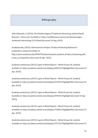   74	
  
	
  
	
  
Bibliography	
  
	
  
	
  
	
  
	
  
Ashe-­‐Edmunds,	
  S.	
  (2015).	
  The	
  Disadvantages	
  of	
  Traditional	
  Advertising.	
  [online]	
  Small	
  
Business	
  -­‐	
  Chron.com.	
  Available	
  at:	
  http://smallbusiness.chron.com/disadvantages-­‐
traditional-­‐advertising-­‐21215.html	
  [Accessed	
  24	
  Aug.	
  2015].	
  
	
  
Academia.edu,	
  (2015).	
  Advertisement	
  Analysis:	
  Product	
  Positioning	
  Relevant	
  to	
  
Competitors.	
  [online]	
  Available	
  at:	
  
http://www.academia.edu/8596970/Advertisement_Analysis_Product_Positioning_Rel
evant_to_Competitors	
  [Accessed	
  10	
  Apr.	
  2015].	
  
	
  
Academic.mintel.com,	
  (2015).	
  Login	
  to	
  Mintel	
  Reports	
  -­‐	
  Mintel	
  Group	
  Ltd..	
  [online]	
  
Available	
  at:	
  http://academic.mintel.com/display/660313/?highlight#hit1	
  [Accessed	
  10	
  
Apr.	
  2015].	
  
	
  
Academic.mintel.com,	
  (2015).	
  Login	
  to	
  Mintel	
  Reports	
  -­‐	
  Mintel	
  Group	
  Ltd..	
  [online]	
  
Available	
  at:	
  http://academic.mintel.com/display/693495/?highlight#hit1	
  [Accessed	
  10	
  
Apr.	
  2015].	
  
	
  
Academic.mintel.com,	
  (2015).	
  Login	
  to	
  Mintel	
  Reports	
  -­‐	
  Mintel	
  Group	
  Ltd..	
  [online]	
  
Available	
  at:	
  http://academic.mintel.com/display/694365/?highlight	
  [Accessed	
  10	
  Apr.	
  
2015].	
  
	
  
Academic.mintel.com,	
  (2015).	
  Login	
  to	
  Mintel	
  Reports	
  -­‐	
  Mintel	
  Group	
  Ltd..	
  [online]	
  
Available	
  at:	
  http://academic.mintel.com/display/712894/?highlight#hit1	
  [Accessed	
  15	
  
Apr.	
  2015].	
  
	
  
Academic.mintel.com,	
  (2015).	
  Login	
  to	
  Mintel	
  Reports	
  -­‐	
  Mintel	
  Group	
  Ltd..	
  [online]	
  
Available	
  at:	
  http://academic.mintel.com/display/727134/?highlight#hit1	
  [Accessed	
  15	
  
 