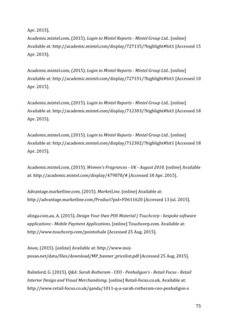  75	
  
Apr.	
  2015].	
  
Academic.mintel.com,	
  (2015).	
  Login	
  to	
  Mintel	
  Reports	
  -­‐	
  Mintel	
  Group	
  Ltd..	
  [online]	
  
Available	
  at:	
  http://academic.mintel.com/display/727135/?highlight#hit1	
  [Accessed	
  15	
  
Apr.	
  2015].	
  
	
  
Academic.mintel.com,	
  (2015).	
  Login	
  to	
  Mintel	
  Reports	
  -­‐	
  Mintel	
  Group	
  Ltd..	
  [online]	
  
Available	
  at:	
  http://academic.mintel.com/display/727151/?highlight#hit1	
  [Accessed	
  10	
  
Apr.	
  2015].	
  
	
  
Academic.mintel.com,	
  (2015).	
  Login	
  to	
  Mintel	
  Reports	
  -­‐	
  Mintel	
  Group	
  Ltd..	
  [online]	
  
Available	
  at:	
  http://academic.mintel.com/display/712303/?highlight#hit1	
  [Accessed	
  18	
  
Apr.	
  2015].	
  
	
  
Academic.mintel.com,	
  (2015).	
  Login	
  to	
  Mintel	
  Reports	
  -­‐	
  Mintel	
  Group	
  Ltd..	
  [online]	
  
Available	
  at:	
  http://academic.mintel.com/display/712302/?highlight#hit1	
  [Accessed	
  18	
  
Apr.	
  2015].	
  
	
  
Academic.mintel.com,	
  (2015).	
  Women's	
  Fragrances	
  -­‐	
  UK	
  -­‐	
  August	
  2010.	
  [online]	
  Available	
  
at:	
  http://academic.mintel.com/display/479878/#	
  [Accessed	
  18	
  Apr.	
  2015].	
  
	
  
Advantage.marketline.com,	
  (2015).	
  MarketLine.	
  [online]	
  Available	
  at:	
  
http://advantage.marketline.com/Product?pid=FD611620	
  [Accessed	
  13	
  Jul.	
  2015].	
  
	
  
alinga.com.au,	
  A.	
  (2015).	
  Design	
  Your	
  Own	
  POS	
  Material	
  |	
  Touchcorp	
  -­‐	
  bespoke	
  software	
  
applications	
  -­‐	
  Mobile	
  Payment	
  Applications.	
  [online]	
  Touchcorp.com.	
  Available	
  at:	
  
http://www.touchcorp.com/pointofsale	
  [Accessed	
  25	
  Aug.	
  2015].	
  
	
  
Anon,	
  (2015).	
  [online]	
  Available	
  at:	
  http://www.moj-­‐
posao.net/data/files/download/MP_banner_pricelist.pdf	
  [Accessed	
  25	
  Aug.	
  2015].	
  
	
  
Balmford,	
  G.	
  (2015).	
  Q&A:	
  Sarah	
  Rotheram	
  -­‐	
  CEO	
  -­‐	
  Penhaligon's	
  -­‐	
  Retail	
  Focus	
  -­‐	
  Retail	
  
Interior	
  Design	
  and	
  Visual	
  Merchandising.	
  [online]	
  Retail-­‐focus.co.uk.	
  Available	
  at:	
  
http://www.retail-­‐focus.co.uk/qanda/1011-­‐q-­‐a-­‐sarah-­‐rotheram-­‐ceo-­‐penhaligon-­‐s	
  
 