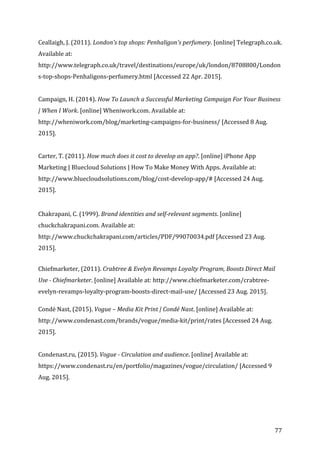   77	
  
Ceallaigh,	
  J.	
  (2011).	
  London's	
  top	
  shops:	
  Penhaligon's	
  perfumery.	
  [online]	
  Telegraph.co.uk.	
  
Available	
  at:	
  
http://www.telegraph.co.uk/travel/destinations/europe/uk/london/8708800/London
s-­‐top-­‐shops-­‐Penhaligons-­‐perfumery.html	
  [Accessed	
  22	
  Apr.	
  2015].	
  
	
  
Campaign,	
  H.	
  (2014).	
  How	
  To	
  Launch	
  a	
  Successful	
  Marketing	
  Campaign	
  For	
  Your	
  Business	
  
|	
  When	
  I	
  Work.	
  [online]	
  Wheniwork.com.	
  Available	
  at:	
  
http://wheniwork.com/blog/marketing-­‐campaigns-­‐for-­‐business/	
  [Accessed	
  8	
  Aug.	
  
2015].	
  
	
  
Carter,	
  T.	
  (2011).	
  How	
  much	
  does	
  it	
  cost	
  to	
  develop	
  an	
  app?.	
  [online]	
  iPhone	
  App	
  
Marketing	
  |	
  Bluecloud	
  Solutions	
  |	
  How	
  To	
  Make	
  Money	
  With	
  Apps.	
  Available	
  at:	
  
http://www.bluecloudsolutions.com/blog/cost-­‐develop-­‐app/#	
  [Accessed	
  24	
  Aug.	
  
2015].	
  
	
  
	
  
Chakrapani,	
  C.	
  (1999).	
  Brand	
  identities	
  and	
  self-­‐relevant	
  segments.	
  [online]	
  
chuckchakrapani.com.	
  Available	
  at:	
  
http://www.chuckchakrapani.com/articles/PDF/99070034.pdf	
  [Accessed	
  23	
  Aug.	
  
2015].	
  
	
  
Chiefmarketer,	
  (2011).	
  Crabtree	
  &	
  Evelyn	
  Revamps	
  Loyalty	
  Program,	
  Boosts	
  Direct	
  Mail	
  
Use	
  -­‐	
  Chiefmarketer.	
  [online]	
  Available	
  at:	
  http://www.chiefmarketer.com/crabtree-­‐
evelyn-­‐revamps-­‐loyalty-­‐program-­‐boosts-­‐direct-­‐mail-­‐use/	
  [Accessed	
  23	
  Aug.	
  2015].	
  
	
  
Condé	
  Nast,	
  (2015).	
  Vogue	
  –	
  Media	
  Kit	
  Print	
  |	
  Condé	
  Nast.	
  [online]	
  Available	
  at:	
  
http://www.condenast.com/brands/vogue/media-­‐kit/print/rates	
  [Accessed	
  24	
  Aug.	
  
2015].	
  
	
  
Condenast.ru,	
  (2015).	
  Vogue	
  -­‐	
  Circulation	
  and	
  audience.	
  [online]	
  Available	
  at:	
  
https://www.condenast.ru/en/portfolio/magazines/vogue/circulation/	
  [Accessed	
  9	
  
Aug.	
  2015].	
  
	
  
 