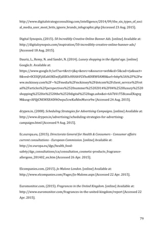   79	
  
http://www.digitalstrategyconsulting.com/intelligence/2014/09/the_six_types_of_soci
al_media_user_most_brits_ignore_brands_infographic.php	
  [Accessed	
  23	
  Aug.	
  2015].	
  
	
  
Digital	
  Synopsis,	
  (2015).	
  50	
  Incredibly	
  Creative	
  Online	
  Banner	
  Ads.	
  [online]	
  Available	
  at:	
  
http://digitalsynopsis.com/inspiration/50-­‐incredibly-­‐creative-­‐online-­‐banner-­‐ads/	
  
[Accessed	
  18	
  Aug.	
  2015].	
  
	
  
Dauriz,	
  L.,	
  Remy,	
  N.	
  and	
  Sandri,	
  N.	
  (2014).	
  Luxury	
  shopping	
  in	
  the	
  digital	
  age.	
  [online]	
  
Google.fr.	
  Available	
  at:	
  
https://www.google.fr/url?sa=t&rct=j&q=&esrc=s&source=web&cd=5&cad=rja&uact=
8&ved=0CEIQFjAEahUKEwjEjdSB3cHHAhVGVhoKHRW0AM8&url=http%3A%2F%2Fw
ww.mckinsey.com%2F~%2Fmedia%2Fmckinsey%2Fdotcom%2Fclient_service%2Fret
ail%2Farticles%2Fperspectives%2520summer%25202014%2F04%2520luxury%2520
shopping%2520in%2520the%2520digital%2520age.ashx&ei=6A7bVcT5BcasaZXogvg
M&usg=AFQjCNEWXX4Df4Owpu5cwKufkbxMxrce9w	
  [Accessed	
  24	
  Aug.	
  2015].	
  
	
  
drypen.in,	
  (2008).	
  Scheduling	
  Strategies	
  for	
  Advertising	
  Campaigns.	
  [online]	
  Available	
  at:	
  
http://www.drypen.in/advertising/scheduling-­‐strategies-­‐for-­‐advertising-­‐
campaigns.html	
  [Accessed	
  9	
  Aug.	
  2015].	
  
	
  
Ec.europa.eu,	
  (2015).	
  Directorate	
  General	
  for	
  Health	
  &	
  Consumers	
  -­‐	
  Consumer	
  affairs	
  
current	
  consultations	
  -­‐	
  European	
  Commission.	
  [online]	
  Available	
  at:	
  
http://ec.europa.eu/dgs/health_food-­‐
safety/dgs_consultations/ca/consultation_cosmetic-­‐products_fragrance-­‐
allergens_201402_en.htm	
  [Accessed	
  26	
  Apr.	
  2015].	
  
	
  
Elcompanies.com,	
  (2015).	
  Jo	
  Malone	
  London.	
  [online]	
  Available	
  at:	
  
http://www.elcompanies.com/Pages/Jo-­‐Malone.aspx	
  [Accessed	
  22	
  Apr.	
  2015].	
  
	
  
Euromonitor.com,	
  (2015).	
  Fragrances	
  in	
  the	
  United	
  Kingdom.	
  [online]	
  Available	
  at:	
  
http://www.euromonitor.com/fragrances-­‐in-­‐the-­‐united-­‐kingdom/report	
  [Accessed	
  22	
  
Apr.	
  2015].	
  
	
  
 