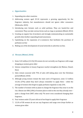   8	
  
c. Opportunities	
  
	
  
1. Expending	
  into	
  other	
  countries	
  
2. Addressing	
   women	
   aged	
   25-­‐34	
   represents	
   a	
   growing	
   opportunity	
   for	
   the	
  
fragrance	
   industry,	
   but	
   manufacturers	
   should	
   not	
   ignore	
   older	
   consumers	
  
(Webcache,	
  2015)	
  
3. Introducing	
   new	
   formats	
   such	
   as	
   solid	
   perfume.	
   They	
   are	
   hassle-­‐free	
   and	
  
convenient.	
  They	
  can	
  take	
  various	
  forms	
  such	
  as	
  rings	
  or	
  pendants	
  (Mintel,	
  2012)	
  
4. Creating	
  an	
  organic	
  line	
  of	
  products	
  and	
  strongly	
  communicating	
  on	
  sustainable	
  
growth	
  when	
  further	
  expanding	
  brand-­‐awareness.	
  
5. Capitalizing	
   on	
   the	
   expansion	
   of	
   e-­‐commerce	
   that	
   facilitates	
   the	
   purchase	
   of	
  
perfumes	
  on-­‐line	
  
6. Making	
  use	
  of	
  the	
  development	
  of	
  social	
  networks	
  to	
  advertise	
  on-­‐line.	
  
	
  
	
  
d. Threats	
  (Mintel,	
  2010)	
  
	
  
1. Some	
  3.43	
  million	
  (13.1%)	
  UK	
  women	
  do	
  not	
  currently	
  use	
  fragrance	
  with	
  usage	
  
dropping	
  as	
  women	
  grow	
  older	
  
2. Intense	
  competition	
  in	
  luxury	
  fragrance	
  market	
  strengthens	
  (Jo	
  Malone,	
  Chanel,	
  
Dior)	
  
3. Sales	
   remain	
   seasonal	
   with	
   75%	
   of	
   sales	
   still	
   taking	
   place	
   over	
   the	
   Christmas	
  
period	
  (Mintel,	
  2010)	
  
4. Although	
  young	
  women	
  remain	
  the	
  main	
  users	
  of	
  fragrances,	
  some	
  1.5	
  million	
  
16-­‐24s	
   (37%)	
   admit	
   they	
   don’t	
   always	
   remember	
   to	
   apply	
   them	
   –	
   while	
   the	
  
average	
  of	
  women	
  who	
  forget	
  to	
  apply	
  perfumes	
  regularly	
  is	
  only	
  23%.	
  	
  
5. The	
  number	
  of	
  women	
  with	
  no	
  plans	
  to	
  change	
  the	
  fragrance	
  they	
  wear	
  is	
  on	
  the	
  
rise.	
  Almost	
  one	
  fifth	
  (18%)	
  of	
  women	
  plan	
  to	
  stick	
  to	
  the	
  one	
  they	
  already	
  own	
  –	
  
quite	
  a	
  change	
  from	
  2007,	
  when	
  only	
  7%	
  never	
  even	
  considered	
  changing	
  their	
  
fragrance.	
  
6. Four	
  women	
  under	
  25	
  years	
  old	
  out	
  of	
  ten	
  forget	
  to	
  apply	
  their	
  fragrance	
  
7. 13,1%	
  of	
  UK	
  women	
  do	
  not	
  use	
  any	
  fragrance	
  and	
  usage	
  even	
  drops	
  further	
  as	
  
women	
  grow	
  older	
  
 