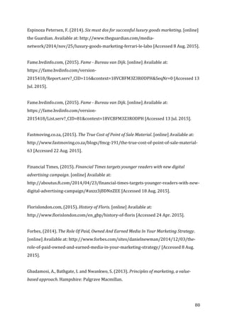   80	
  
Espinoza	
  Petersen,	
  F.	
  (2014).	
  Six	
  must	
  dos	
  for	
  successful	
  luxury	
  goods	
  marketing.	
  [online]	
  
the	
  Guardian.	
  Available	
  at:	
  http://www.theguardian.com/media-­‐
network/2014/nov/25/luxury-­‐goods-­‐marketing-­‐ferrari-­‐le-­‐labo	
  [Accessed	
  8	
  Aug.	
  2015].	
  
	
  
Fame.bvdinfo.com,	
  (2015).	
  Fame	
  -­‐	
  Bureau	
  van	
  Dijk.	
  [online]	
  Available	
  at:	
  
https://fame.bvdinfo.com/version-­‐
2015418/Report.serv?_CID=116&context=18VCBFM3Z3RODPH&SeqNr=0	
  [Accessed	
  13	
  
Jul.	
  2015].	
  
	
  
Fame.bvdinfo.com,	
  (2015).	
  Fame	
  -­‐	
  Bureau	
  van	
  Dijk.	
  [online]	
  Available	
  at:	
  
https://fame.bvdinfo.com/version-­‐
2015418/List.serv?_CID=81&context=18VCBFM3Z3RODPH	
  [Accessed	
  13	
  Jul.	
  2015].	
  
	
  
Fastmoving.co.za,	
  (2015).	
  The	
  True	
  Cost	
  of	
  Point	
  of	
  Sale	
  Material.	
  [online]	
  Available	
  at:	
  
http://www.fastmoving.co.za/blogs/fmcg-­‐191/the-­‐true-­‐cost-­‐of-­‐point-­‐of-­‐sale-­‐material-­‐
63	
  [Accessed	
  22	
  Aug.	
  2015].	
  
	
  
Financial	
  Times,	
  (2015).	
  Financial	
  Times	
  targets	
  younger	
  readers	
  with	
  new	
  digital	
  
advertising	
  campaign.	
  [online]	
  Available	
  at:	
  
http://aboutus.ft.com/2014/04/23/financial-­‐times-­‐targets-­‐younger-­‐readers-­‐with-­‐new-­‐
digital-­‐advertising-­‐campaign/#axzz3jBDNnZEE	
  [Accessed	
  18	
  Aug.	
  2015].	
  
	
  
Florislondon.com,	
  (2015).	
  History	
  of	
  Floris.	
  [online]	
  Available	
  at:	
  
http://www.florislondon.com/en_gbp/history-­‐of-­‐floris	
  [Accessed	
  24	
  Apr.	
  2015].	
  
	
  
Forbes,	
  (2014).	
  The	
  Role	
  Of	
  Paid,	
  Owned	
  And	
  Earned	
  Media	
  In	
  Your	
  Marketing	
  Strategy.	
  
[online]	
  Available	
  at:	
  http://www.forbes.com/sites/danielnewman/2014/12/03/the-­‐
role-­‐of-­‐paid-­‐owned-­‐and-­‐earned-­‐media-­‐in-­‐your-­‐marketing-­‐strategy/	
  [Accessed	
  8	
  Aug.	
  
2015].	
  
	
  
Gbadamosi,	
  A.,	
  Bathgate,	
  I.	
  and	
  Nwankwo,	
  S.	
  (2013).	
  Principles	
  of	
  marketing,	
  a	
  value-­‐
based	
  approach.	
  Hampshire:	
  Palgrave	
  Macmillan.	
  
	
  
 