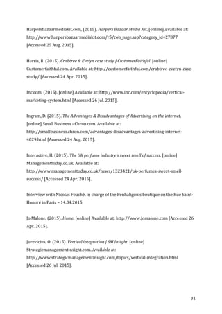   81	
  
Harpersbazaarmediakit.com,	
  (2015).	
  Harpers	
  Bazaar	
  Media	
  Kit.	
  [online]	
  Available	
  at:	
  
http://www.harpersbazaarmediakit.com/r5/cob_page.asp?category_id=27877	
  
[Accessed	
  25	
  Aug.	
  2015].	
  
	
  
Harris,	
  R.	
  (2015).	
  Crabtree	
  &	
  Evelyn	
  case	
  study	
  |	
  CustomerFaithful.	
  [online]	
  
Customerfaithful.com.	
  Available	
  at:	
  http://customerfaithful.com/crabtree-­‐evelyn-­‐case-­‐
study/	
  [Accessed	
  24	
  Apr.	
  2015].	
  
	
  
Inc.com,	
  (2015).	
  [online]	
  Available	
  at:	
  http://www.inc.com/encyclopedia/vertical-­‐
marketing-­‐system.html	
  [Accessed	
  26	
  Jul.	
  2015].	
  
	
  
Ingram,	
  D.	
  (2015).	
  The	
  Advantages	
  &	
  Disadvantages	
  of	
  Advertising	
  on	
  the	
  Internet.	
  
[online]	
  Small	
  Business	
  -­‐	
  Chron.com.	
  Available	
  at:	
  
http://smallbusiness.chron.com/advantages-­‐disadvantages-­‐advertising-­‐internet-­‐
4029.html	
  [Accessed	
  24	
  Aug.	
  2015].	
  
	
  
Interactive,	
  H.	
  (2015).	
  The	
  UK	
  perfume	
  industry's	
  sweet	
  smell	
  of	
  success.	
  [online]	
  
Managementtoday.co.uk.	
  Available	
  at:	
  
http://www.managementtoday.co.uk/news/1323421/uk-­‐perfumes-­‐sweet-­‐smell-­‐
success/	
  [Accessed	
  24	
  Apr.	
  2015].	
  
	
  
Interview	
  with	
  Nicolas	
  Fouché,	
  in	
  charge	
  of	
  the	
  Penhaligon’s	
  boutique	
  on	
  the	
  Rue	
  Saint-­‐
Honoré	
  in	
  Paris	
  –	
  14.04.2015	
  
	
  
Jo	
  Malone,	
  (2015).	
  Home.	
  [online]	
  Available	
  at:	
  http://www.jomalone.com	
  [Accessed	
  26	
  
Apr.	
  2015].	
  
	
  
Jurevicius,	
  O.	
  (2015).	
  Vertical	
  integration	
  |	
  SM	
  Insight.	
  [online]	
  
Strategicmanagementinsight.com.	
  Available	
  at:	
  
http://www.strategicmanagementinsight.com/topics/vertical-­‐integration.html	
  
[Accessed	
  26	
  Jul.	
  2015].	
  
	
  
 