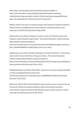   83	
  
Media	
  Types	
  and	
  Scheduling.	
  (2015).	
  Boundless.	
  [online]	
  Available	
  at:	
  
https://www.boundless.com/marketing/textbooks/boundless-­‐marketing-­‐
textbook/advertising-­‐and-­‐public-­‐relations-­‐13/the-­‐advertising-­‐campaign-­‐88/media-­‐
types-­‐and-­‐scheduling-­‐442-­‐10632/	
  [Accessed	
  22	
  Aug.	
  2015].	
  
	
  
Medium,	
  (2015).	
  Five	
  steps	
  to	
  creating	
  the	
  perfect	
  retail	
  experience.	
  [online]	
  Available	
  at:	
  
https://medium.com/@beautyiscience/five-­‐steps-­‐to-­‐creating-­‐the-­‐perfect-­‐retail-­‐
experience-­‐9cae99971072	
  [Accessed	
  18	
  Aug.	
  2015].	
  
	
  
Mimifroufrou.com,	
  (2010).	
  Penhaligon's	
  Launches	
  a	
  Fleet	
  of	
  5	
  Perfumed	
  London	
  Cabs	
  
{Fragrance	
  News}	
  {Perfume	
  Images	
  &	
  Ads}	
  -­‐	
  The	
  Scented	
  Salamander:	
  Perfume	
  &	
  Beauty	
  
Blog	
  &	
  Webzine.	
  [online]	
  Available	
  at:	
  
http://www.mimifroufrou.com/scentedsalamander/2010/08/penhaligons_launches_a_
fleet_o.html#OVISB6EOYvozvbDE.99	
  [Accessed	
  13	
  Jul.	
  2015].	
  
	
  
Mimifroufrou.com,	
  (2015).	
  Puig	
  Buys	
  Penhaligon's	
  &	
  L'Artisan	
  Parfumeur	
  -­‐	
  Or	
  the	
  End	
  of	
  
Artistic,	
  Niche	
  Purism	
  As	
  We	
  Knew	
  It	
  {Fragrance	
  News}	
  -­‐	
  The	
  Scented	
  Salamander:	
  
Perfume	
  &	
  Beauty	
  Blog	
  &	
  Webzine.	
  [online]	
  Available	
  at:	
  
http://www.mimifroufrou.com/scentedsalamander/2015/01/puig_buys_penhaligons_a
rtisan_parfumeur.html	
  [Accessed	
  24	
  Apr.	
  2015].	
  
	
  
Mintglobal.bvdinfo.com,	
  (2015).	
  Mint	
  Global	
  -­‐	
  Propose	
  new	
  connection.	
  [online]	
  Available	
  
at:	
  https://mintglobal.bvdinfo.com/version-­‐
201569/Search.Quick.serv?_CID=2&context=1F1EBFM9U8L2GCL&FromId=Home#	
  
[Accessed	
  13	
  Jul.	
  2015].	
  
	
  
Mintel.com,	
  (2015).	
  Mintel’s	
  British	
  Lifestyles	
  report	
  reveals	
  consumer	
  reaction	
  to	
  the	
  age	
  
of	
  austerity	
  |	
  Mintel.com.	
  [online]	
  Available	
  at:	
  http://www.mintel.com/press-­‐
centre/mintel-­‐corporate/mintels-­‐british-­‐lifestyles-­‐report-­‐reveals-­‐consumer-­‐reaction-­‐
to-­‐the-­‐age-­‐of-­‐austerity	
  [Accessed	
  26	
  Apr.	
  2015].	
  
 