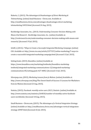   86	
  
	
  
Roberts,	
  C.	
  (2015).	
  The	
  Advantages	
  &	
  Disadvantages	
  of	
  Direct	
  Marketing	
  &	
  
Telemarketing.	
  [online]	
  Small	
  Business	
  -­‐	
  Chron.com.	
  Available	
  at:	
  
http://smallbusiness.chron.com/advantages-­‐disadvantages-­‐direct-­‐marketing-­‐
telemarketing-­‐54933.html	
  [Accessed	
  24	
  Aug.	
  2015].	
  
	
  
Rockbridge	
  Associates,	
  Inc.,	
  (2013).	
  Understanding	
  Consumer	
  Decision-­‐Making	
  with	
  
Means-­‐End	
  Research	
  -­‐	
  Rockbridge	
  Associates,	
  Inc..	
  [online]	
  Available	
  at:	
  
http://rockresearch.com/understanding-­‐consumer-­‐decision-­‐making-­‐with-­‐means-­‐end-­‐
research/	
  [Accessed	
  19	
  Jul.	
  2015].	
  
	
  
Schiff,	
  J.	
  (2014).	
  7	
  Ways	
  to	
  Create	
  a	
  Successful	
  Integrated	
  Marketing	
  Campaign.	
  [online]	
  
CIO.	
  Available	
  at:	
  http://www.cio.com/article/2377257/online-­‐marketing/7-­‐ways-­‐to-­‐
create-­‐a-­‐successful-­‐integrated-­‐marketing-­‐campaign.html	
  [Accessed	
  13	
  Jul.	
  2015].	
  
	
  
Setting	
  Goals.	
  (2015).	
  Boundless.	
  [online]	
  Available	
  at:	
  
https://www.boundless.com/marketing/textbooks/boundless-­‐marketing-­‐
textbook/integrated-­‐marketing-­‐communications-­‐12/integrated-­‐marketing-­‐
communications-­‐85/setting-­‐goals-­‐427-­‐4085/	
  [Accessed	
  13	
  Jul.	
  2015].	
  
	
  
Silverpop.com,	
  (2015).	
  Marketing	
  Lessons	
  from	
  Jo	
  Malone.	
  [online]	
  Available	
  at:	
  
http://www.silverpop.com/blog/The-­‐Sweet-­‐Smell-­‐of-­‐Success-­‐3-­‐Lessons-­‐for-­‐Marketers-­‐
from-­‐Jo-­‐Malone	
  [Accessed	
  23	
  Aug.	
  2015].	
  
	
  
Statista,	
  (2015).	
  Facebook:	
  monthly	
  active	
  users	
  2015	
  |	
  Statistic.	
  [online]	
  Available	
  at:	
  
http://www.statista.com/statistics/264810/number-­‐of-­‐monthly-­‐active-­‐facebook-­‐
users-­‐worldwide/	
  [Accessed	
  18	
  Aug.	
  2015].	
  
	
  
Small	
  Business	
  -­‐	
  Chron.com,	
  (2015).	
  The	
  Advantages	
  of	
  a	
  Vertical	
  Integration	
  Strategy.	
  
[online]	
  Available	
  at:	
  http://smallbusiness.chron.com/advantages-­‐vertical-­‐integration-­‐
strategy-­‐20987.html	
  [Accessed	
  26	
  Jul.	
  2015].	
  
	
  
 