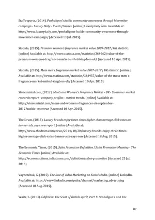   87	
  
Staff	
  reports,	
  (2014).	
  Penhaligon's	
  builds	
  community	
  awareness	
  through	
  Movember	
  
campaign	
  -­‐	
  Luxury	
  Daily	
  -­‐	
  Events/Causes.	
  [online]	
  Luxurydaily.com.	
  Available	
  at:	
  
http://www.luxurydaily.com/penhaligons-­‐builds-­‐community-­‐awareness-­‐through-­‐
movember-­‐campaign/	
  [Accessed	
  13	
  Jul.	
  2015].	
  
	
  
Statista,	
  (2015).	
  Premium	
  women's	
  fragrance	
  market	
  value	
  2007-­‐2017	
  |	
  UK	
  statistic.	
  
[online]	
  Available	
  at:	
  http://www.statista.com/statistics/364962/value-­‐of-­‐the-­‐
premium-­‐women-­‐s-­‐fragrance-­‐market-­‐united-­‐kingdom-­‐uk/	
  [Accessed	
  10	
  Apr.	
  2015].	
  
	
  
Statista,	
  (2015).	
  Mass	
  men's	
  fragrance	
  market	
  value	
  2007-­‐2017	
  |	
  UK	
  statistic.	
  [online]	
  
Available	
  at:	
  http://www.statista.com/statistics/364957/value-­‐of-­‐the-­‐mass-­‐men-­‐s-­‐
fragrance-­‐market-­‐united-­‐kingdom-­‐uk/	
  [Accessed	
  10	
  Apr.	
  2015].	
  
	
  
Store.mintel.com,	
  (2012).	
  Men's	
  and	
  Women's	
  Fragrance	
  Market	
  -­‐	
  UK	
  -­‐	
  Consumer	
  market	
  
research	
  report	
  -­‐	
  company	
  profiles	
  -­‐	
  market	
  trends.	
  [online]	
  Available	
  at:	
  
http://store.mintel.com/mens-­‐and-­‐womens-­‐fragrances-­‐uk-­‐september-­‐
2012?cookie_test=true	
  [Accessed	
  10	
  Apr.	
  2015].	
  
	
  
The	
  Drum,	
  (2015).	
  Luxury	
  brands	
  enjoy	
  three	
  times	
  higher	
  than	
  average	
  click	
  rates	
  on	
  
banner	
  ads,	
  says	
  new	
  report.	
  [online]	
  Available	
  at:	
  
http://www.thedrum.com/news/2014/10/20/luxury-­‐brands-­‐enjoy-­‐three-­‐times-­‐
higher-­‐average-­‐click-­‐rates-­‐banner-­‐ads-­‐says-­‐new	
  [Accessed	
  18	
  Aug.	
  2015].	
  
	
  
The	
  Economic	
  Times,	
  (2015).	
  Sales	
  Promotion	
  Definition	
  |	
  Sales	
  Promotion	
  Meaning	
  -­‐	
  The	
  
Economic	
  Times.	
  [online]	
  Available	
  at:	
  
http://economictimes.indiatimes.com/definition/sales-­‐promotion	
  [Accessed	
  25	
  Jul.	
  
2015].	
  
	
  
Vaynerchuk,	
  G.	
  (2015).	
  The	
  Rise	
  of	
  Video	
  Marketing	
  on	
  Social	
  Media.	
  [online]	
  LinkedIn.	
  
Available	
  at:	
  https://www.linkedin.com/pulse/channel/marketing_advertising	
  
[Accessed	
  18	
  Aug.	
  2015].	
  
	
  
Waite,	
  S.	
  (2013).	
  Odiferess:	
  The	
  Scent	
  of	
  British	
  Spirit,	
  Part	
  1:	
  Penhaligon's	
  and	
  The	
  
 