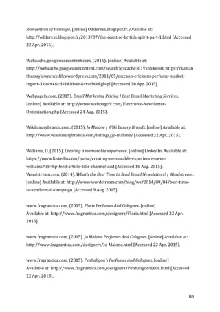   88	
  
Reinvention	
  of	
  Heritage.	
  [online]	
  Odiferess.blogspot.fr.	
  Available	
  at:	
  
http://odiferess.blogspot.fr/2013/07/the-­‐scent-­‐of-­‐british-­‐spirit-­‐part-­‐1.html	
  [Accessed	
  
22	
  Apr.	
  2015].	
  
	
  
Webcache.googleusercontent.com,	
  (2015).	
  [online]	
  Available	
  at:	
  
http://webcache.googleusercontent.com/search?q=cache:j01Vsnh4wo8J:https://saman
thamaylawrence.files.wordpress.com/2011/05/mccann-­‐erickson-­‐perfume-­‐market-­‐
report-­‐3.docx+&cd=1&hl=en&ct=clnk&gl=pl	
  [Accessed	
  26	
  Apr.	
  2015].	
  
	
  
Webpagefx.com,	
  (2015).	
  Email	
  Marketing	
  Pricing	
  |	
  Cost	
  Email	
  Marketing	
  Services.	
  
[online]	
  Available	
  at:	
  http://www.webpagefx.com/Electronic-­‐Newsletter-­‐
Optimization.php	
  [Accessed	
  24	
  Aug.	
  2015].	
  
	
  
Wikiluxurybrands.com,	
  (2015).	
  Jo	
  Malone	
  |	
  Wiki	
  Luxury	
  Brands.	
  [online]	
  Available	
  at:	
  
http://www.wikiluxurybrands.com/listings/jo-­‐malone/	
  [Accessed	
  22	
  Apr.	
  2015].	
  
	
  
Williams,	
  O.	
  (2015).	
  Creating	
  a	
  memorable	
  experience.	
  [online]	
  LinkedIn.	
  Available	
  at:	
  
https://www.linkedin.com/pulse/creating-­‐memorable-­‐experience-­‐owen-­‐
williams?trk=hp-­‐feed-­‐article-­‐title-­‐channel-­‐add	
  [Accessed	
  18	
  Aug.	
  2015].	
  
Wordstream.com,	
  (2014).	
  What's	
  the	
  Best	
  Time	
  to	
  Send	
  Email	
  Newsletters?	
  |	
  Wordstream.	
  
[online]	
  Available	
  at:	
  http://www.wordstream.com/blog/ws/2014/09/04/best-­‐time-­‐
to-­‐send-­‐email-­‐campaign	
  [Accessed	
  9	
  Aug.	
  2015].	
  
	
  
www.fragrantica.com,	
  (2015).	
  Floris	
  Perfumes	
  And	
  Colognes.	
  [online]	
  	
  
Available	
  at:	
  http://www.fragrantica.com/designers/Floris.html	
  [Accessed	
  22	
  Apr.	
  
2015].	
  
	
  
www.fragrantica.com,	
  (2015).	
  Jo	
  Malone	
  Perfumes	
  And	
  Colognes.	
  [online]	
  Available	
  at:	
  
http://www.fragrantica.com/designers/Jo-­‐Malone.html	
  [Accessed	
  22	
  Apr.	
  2015].	
  
	
  
www.fragrantica.com,	
  (2015).	
  Penhaligon`s	
  Perfumes	
  And	
  Colognes.	
  [online]	
  	
  
Available	
  at:	
  http://www.fragrantica.com/designers/Penhaligon%60s.html	
  [Accessed	
  
22	
  Apr.	
  2015].	
  
 