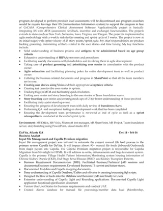 program developed to perform provider level assessments will be discontinued and program awardees
would be require leverage their IIS (Immunization Information system) to support the program in lieu
of CoCASA (Comprehensive Clinical Assessment Software Application).My project is basically
integrating IIS with AFIX (assessment, feedback, incentive and exchange) functionalities. The projects
extends to states such as New York, Nebraska, Iowa, Virginia, and Oregon. The project is implemented in
agile methodology with a weekly stakeholder meeting and sprint cycle of 3 weeks. The project is now at
its initial stages with sprint velocity of 25 story points/sprint cycle. My chief responsibilities are product
backlog grooming, maintaining artifacts related to the user stories and time boxing. My key functions
include:
• Solid understanding of business process and antigens to be administered based on age group
cohorts
• Exhaustive understanding of HIPAA processes and procedures.
• Facilitating weekly discussions with stakeholders and involving them in agile development.
• Taking care of product grooming and prioritizing user stories in consultation with the product
owner
• Agile estimation and facilitating planning poker for entire development team as well as product
owner.
• Collating the business related documents and progress in SharePoint so that all the team members
are in sync
• Creating user stories using Visio and their appropriate acceptance criteria
• Creating test cases for the user stories in sprints.
• Tracking bugs in MTM and facilitating quick resolution.
• Linking user stories and story boarding to the user stories in Team foundation server.
• Story boarding user stories and creating mock ups of UI for better understanding of those involved
• Facilitating daily sprint stand up event.
• Ensuring the progress of development team with daily review of burndown charts.
• Performing QA and exceptional testing on development work that has been completed
• Ensuring the development team performance is reviewed at end of cycle as well as a sprint
retrospective is conducted at the end of sprint cycle.
Environment: MS Office, MS Visio, Microsoft test manager, MS SharePoint, MS Project, Team foundation
server, storyboarding using PowerPoint, visual studio 2013
DaVita, Atlanta GA Dec 14 – Feb 16
Business Analyst
Input File Management and Capella Premium migration
Input file management project was initiated to automate the current manual file feed process to the
primary system Capella for DaVita. It will impact almost 90+ manual file feeds (Inbound/Outbound)
from major payers into Capella. The Capella Premium migration project is responsible for Capella
Migration from Silverlight to HTML. It will address re-write, enhancements and bugs to current system.
Capella is the primary Village Health Patient Information/Monitoring system housing information of
Chronic Kidney Disease (CKD), End Stage Renal Disease (ESRD) and Kidney Transplant Patients.
• Business Requirement Documentation (BRD). Facilitated Business/Technical JAD sessions and
documented business requirements. Developed Business/IT current and future states.
• Documented Test data and Capella mapping documents.
• Deep understanding of Capella Database/Tables and effective in creating/executing Sql scripts.
• Designed the flow of feeds into the Database and then into CMS and finally to Users
• Extensive understanding of Capella Light and Rounding applications. Documented Capella Light
application functional specification document
• Version One User Stories for business requirements and conduct UAT.
• Created Access database for manual file processing/member data load (Membership,
 
