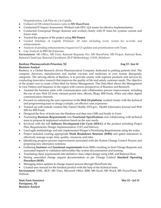 Hospitalization, Lab Files etc.) to Capella.
• Collated all DB related business rules in MS SharePoint.
• Conducted IT Impact Assessment. Worked with DEV, QA teams for effective Implementation.
• Conducted Conceptual Design Sessions and worked closely with IT team for systems current and
future state.
• Tracked the progress of the project using MS Project
• Created Database of Capella Premium -18 roles including every screen for re-write and
enhancements.
• Analysis of pending enhancements/request for UI updates and prioritization with Team.
• Gap Analysis & BRD Re-Estimates.
Environment: MS Office, MS Visio, Rational Requisite Pro, MS SharePoint, MS Project, Rational Rose,
Rational ClearCase, Rational ClearQuest, RUP Methodology, UNIX, Windows.
Ranbaxy Pharmaceuticals Princeton, NJ Aug 13 - Jun 14
Business Analyst
Ranbaxy is a Global Research driven Pharmaceutical Company dedicated to putting patients first. The
company discovers, manufactures and market vaccines and medicines in over twenty therapeutic
categories .The striving efforts of Ranbaxy is to provide society with superior products and services by
conducting innovative research that improves the quality of life and satisfy customer needs. The objective
of the project was to create a Data Mart for Senior Management. This Data Mart allows the Management
to view Pattern and Sequence in the region with various perspectives of Business and Research.
• Assisted the business units with communication and collaboration process improvement, including
the use of new Web 2.0 tools: intranet portal sites, eRoom, Blogs, RSS Feeds, Wikis and other digital
communication channels.
• Focused on enhancing the user experience in the Web 2.0 platform; worked closely with the technical
and programming team to design a simple, yet effective user experience
• Teamed up with outside vendors like Yahoo! Health, USA.gov, Health Informatics Journal and Web
MD for RSS Feeds
• Designed the flow of feeds into the Database and then into CMS and finally to Users
• Translating Business Requirements into Functional Specifications and collaborating with technical
team to propose & implement solutions based on the user needs.
• Involved with the full Software Development Life Cycle (SDLC) of the product including Project
Plan, Requirements, Design, Implementation, UAT and Delivery.
• Used agile methodology and also implemented Winger’s Prioritizing Requirements using the scales.
• Project included creating appropriate Work Breakdown Structure (WBS) and gated milestones to
effectively manage scope, time, quality, resources, and risks.
• Identifying progress process improvements associated with the System Change Control Process and
proposing new alternative solutions
• Gathering business and functional requirements from SMEs resulting in final Change Requests and
associated impacts to validation deliverables like system documentation and training.
• Translating client requirements into definitive class/object design using UML and Rational Rose.
• Storing associated change request documentation as per Change Control Standard Operating
Procedure (SOP).
• Managing status updates to change request process through SharePoint site.
• Created user manual for the finished product with the help of the technical team.
Environment: UML, RUP, MS Visio, Microsoft Office 2008, MS Excel, MS Word, MS PowerPoint, MS
Outlook.
State Farm Insurance Mar 12 – Jul 13
Parsippany, NJ
Business Analyst
 