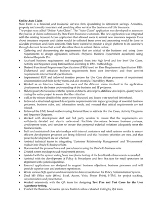 Online Auto Claim
State Farm is a financial and insurance services firm specializing in retirement savings, Annuities,
property and casualty insurance and providing other services like business and Life Insurance.
The project was called “Online Auto Claim”. The “Auto Claim” application was developed to automate
the process of claims submission by State Farm Insurance customers. The new application was integrated
with the existing Account Access application that allowed users to submit new insurance requests. Data
about insurance requests and claims would be collected from users and processing would be done to
calculate premium and claim amounts. State farm wanted to provide a single platform to its customers
through Account Access that would also allow them to submit claims online.
• Gathering and documenting the requirements that are critical to the business and using those
requirements to design application software. Prepared business requirement documents using
Rational Requisite Pro.
• Analyzed business requirements and segregated them into high level and low level Use Cases,
Activity and Sequence using Rational Rose according to UML methodology.
• Derived Functional Requirement Specifications (FRS) based on User Requirement Specification URS.
Understand and articulate business requirements from user interviews and then convert
requirements into technical specifications.
• Implemented RUP and followed iterative process for Use Case driven processes of requirement
documentation and their deployments and also created a Traceability Matrix.
• Worked as an Interface between the users and the different teams involved in the application
development for the better understanding of the business and IT processes.
• Held regular JAD sessions with the system architects, developers, database developers, quality testers
during the entire project to assure that the critical as
• well as the minute details of the project were discussed and issues were resolved beforehand.
• Followed a structured approach to organize requirements into logical groupings of essential business
processes, business rules, and information needs, and ensured that critical requirements are not
missed.
• Followed the UML based methods using Rational Rose to artifacts like Use Cases, Activity Diagrams
and Sequence Diagrams.
• Worked with development staff and 3rd party vendors to ensure that the requirements are
sufficiently detailed and clearly understood. Facilitate discussions between business partners,
development team, and vendors to ensure that proposed technical solutions adequately meet the
business needs.
• Built and maintained close relationships with internal customers and retail systems vendor to ensure
efficient development processes are being followed and that business priorities are met, and that
projects/development are on schedule
• Assisted technical teams in integrating ‘Customer Relationship Management’ and ‘Procurement’
module into Oracle E-Business Suite.
• Documented the process flows and procedures in using the Oracle E-Business suite
• Created screen mockups to aid requirement process.
• Assisted with the system testing/user acceptance testing of the functional enhancements as needed.
• Assisted with the development of Policy & Procedures and Best Practices for retail operations in
alignment with system capabilities
• Ensured applications are designed to support business objectives, business processes and will
provide superior user and customer experiences.
• Wrote various SQL queries and statements for data reconciliation for Policy Administration System.
• Used MS Office suite (Word, Excel, Access, Visio, Power Point), HTML for project tracking,
documentation and presentation.
• Worked extensively with the QA team for designing Test Plan and Test Cases for the User
Acceptance testing.
• Verified the Business Scenarios on new builds to allow extended testing by QA team.
 