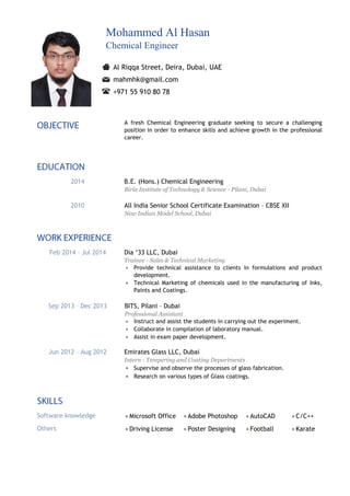 Mohammed Al Hasan
Chemical Engineer
Al Riqqa Street, Deira, Dubai, UAE
mahmhk@gmail.com
+971 55 910 80 78
A fresh Chemical Engineering graduate seeking to secure a challenging
position in order to enhance skills and achieve growth in the professional
career.
2014 B.E. (Hons.) Chemical Engineering
Birla Institute of Technology & Science - Pilani, Dubai
2010 All India Senior School Certificate Examination – CBSE XII
New Indian Model School, Dubai
Feb 2014 – Jul 2014 Dia ‘33 LLC, Dubai
Trainee - Sales & Technical Marketing
 Provide technical assistance to clients in formulations and product
development.
 Technical Marketing of chemicals used in the manufacturing of Inks,
Paints and Coatings.
Sep 2013 – Dec 2013 BITS, Pilani – Dubai
Professional Assistant
 Instruct and assist the students in carrying out the experiment.
 Collaborate in compilation of laboratory manual.
 Assist in exam paper development.
Jun 2012 – Aug 2012 Emirates Glass LLC, Dubai
Intern - Tempering and Coating Departments
 Supervise and observe the processes of glass fabrication.
 Research on various types of Glass coatings.
Software knowledge  Microsoft Office  Adobe Photoshop  AutoCAD  C/C++
Others  Driving License  Poster Designing  Football  Karate
 